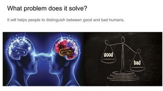 What problem does it solve?
It will helps people to distinguish between good and bad humans.
 