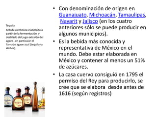 Con denominación de origen en Guanajuato, Michoacán, Tamaulipas, Nayarit y Jalisco (en los cuatro anteriores sólo se puede producir en algunos municipios). Es la bebida más conocida y representativa de México en el mundo. Debe estar elaborada en México y contener al menos un 51% de azúcares. La casa cuervo consiguió en 1795 el permiso del Rey para producirlo, se cree que se elabora  desde antes de 1616 (según registros)TequilaBebida alcohólica elaborada a partir de la fermentación  y destilado del jugo extraído del agave , en particular el llamado agave azul (tequilana Weber).