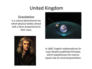 United KingdomGravitationIs a natural phenomenon by which physical bodies attract with a force proportional to their mass.In 1687, English mathematician Sir Isaac Newton published Principia, which hypothesizes the inverse-square law of universal gravitation.