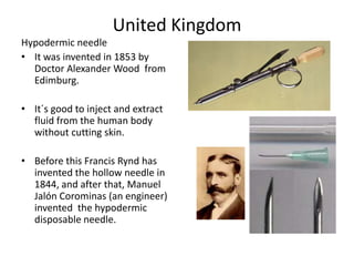 United KingdomHypodermic needleIt was invented in 1853 by  Doctor Alexander Wood  from Edimburg.It´s good to inject and extract fluid from the human body without cutting skin. Before this Francis Rynd has invented the hollow needle in 1844, and after that, Manuel JalónCorominas (an engineer)  invented  the hypodermic disposable needle.