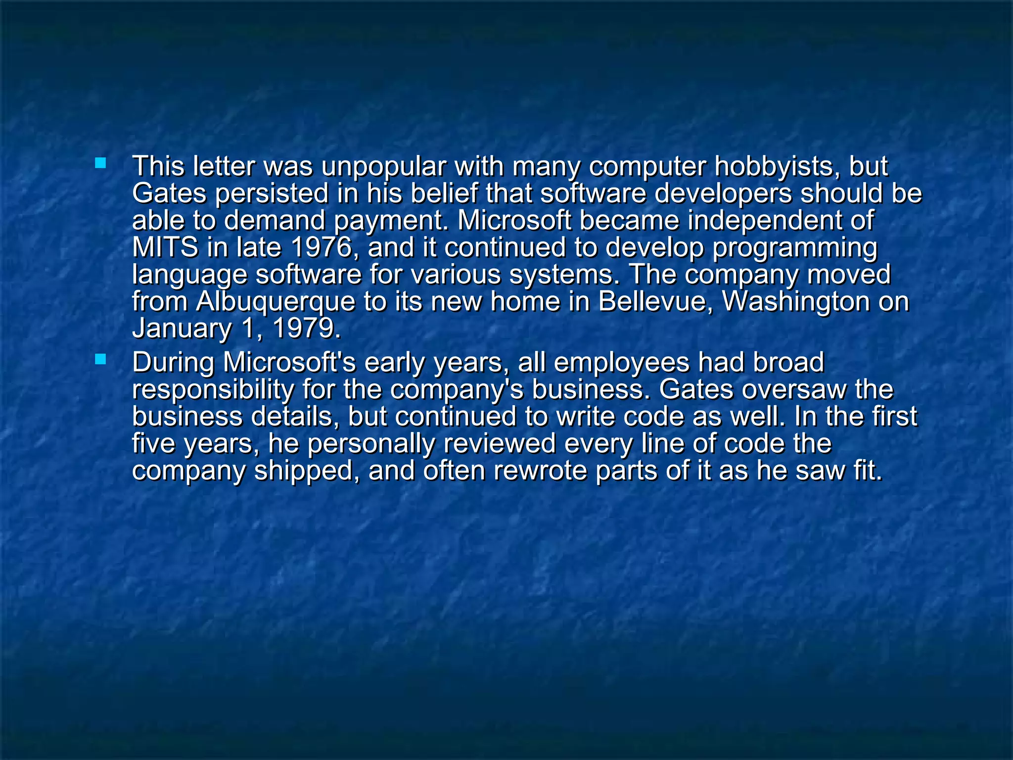  This letter was unpopular with many computer hobbyists, butThis letter was unpopular with many computer hobbyists, but
Gates persisted in his belief that software developers should beGates persisted in his belief that software developers should be
able to demand payment. Microsoft became independent ofable to demand payment. Microsoft became independent of
MITS in late 1976, and it continued to develop programmingMITS in late 1976, and it continued to develop programming
language software for various systems. The company movedlanguage software for various systems. The company moved
from Albuquerque to its new home in Bellevue, Washington onfrom Albuquerque to its new home in Bellevue, Washington on
January 1, 1979.January 1, 1979.
 During Microsoft's early years, all employees had broadDuring Microsoft's early years, all employees had broad
responsibility for the company's business. Gates oversaw theresponsibility for the company's business. Gates oversaw the
business details, but continued to write code as well. In the firstbusiness details, but continued to write code as well. In the first
five years, he personally reviewed every line of code thefive years, he personally reviewed every line of code the
company shipped, and often rewrote parts of it as he saw fit.company shipped, and often rewrote parts of it as he saw fit.
 