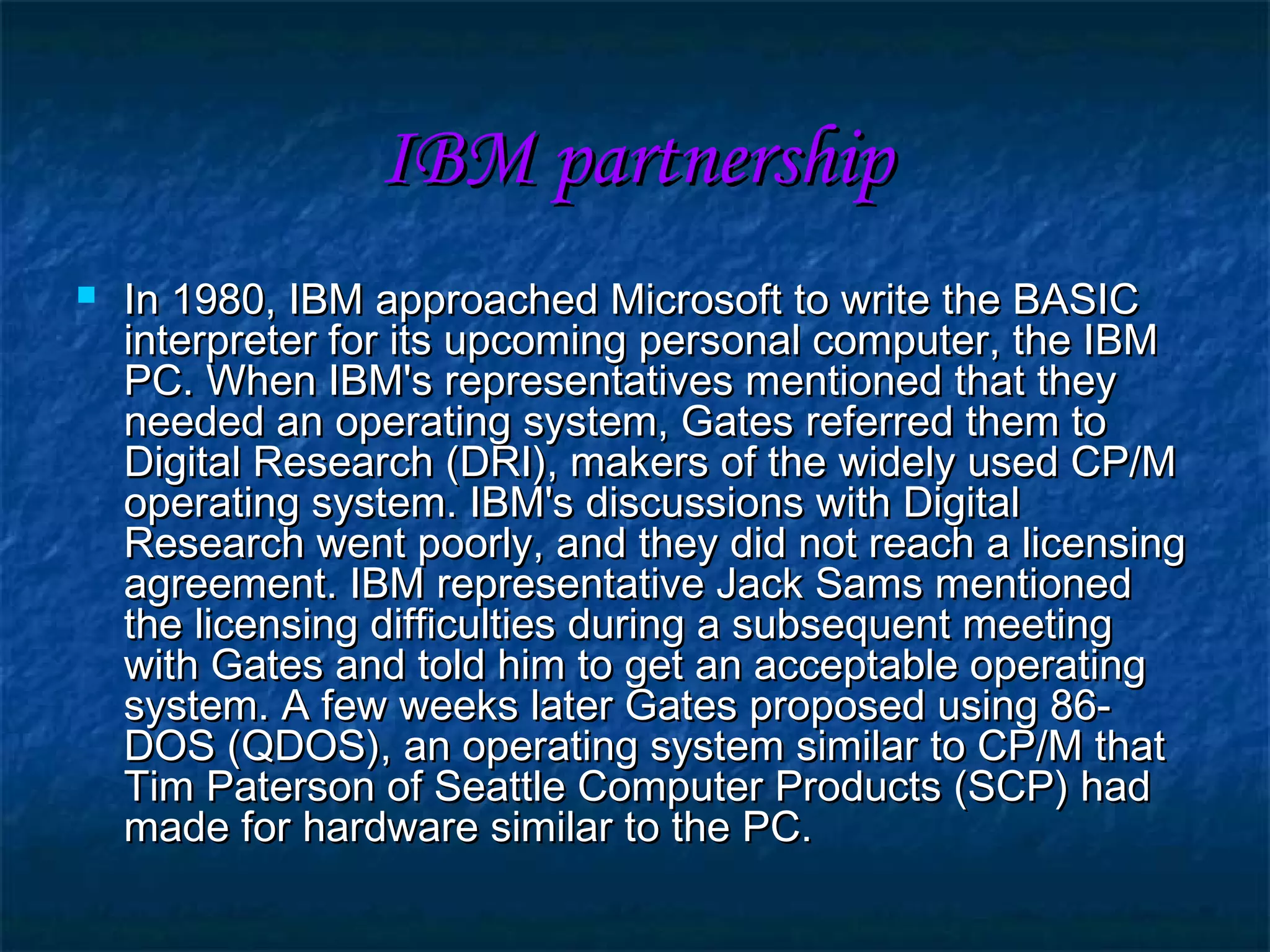 IBM partnershipIBM partnership
 In 1980, IBM approached Microsoft to write the BASICIn 1980, IBM approached Microsoft to write the BASIC
interpreter for its upcoming personal computer, the IBMinterpreter for its upcoming personal computer, the IBM
PC. When IBM's representatives mentioned that theyPC. When IBM's representatives mentioned that they
needed an operating system, Gates referred them toneeded an operating system, Gates referred them to
Digital Research (DRI), makers of the widely used CP/MDigital Research (DRI), makers of the widely used CP/M
operating system. IBM's discussions with Digitaloperating system. IBM's discussions with Digital
Research went poorly, and they did not reach a licensingResearch went poorly, and they did not reach a licensing
agreement. IBM representative Jack Sams mentionedagreement. IBM representative Jack Sams mentioned
the licensing difficulties during a subsequent meetingthe licensing difficulties during a subsequent meeting
with Gates and told him to get an acceptable operatingwith Gates and told him to get an acceptable operating
system. A few weeks later Gates proposed using 86-system. A few weeks later Gates proposed using 86-
DOS (QDOS), an operating system similar to CP/M thatDOS (QDOS), an operating system similar to CP/M that
Tim Paterson of Seattle Computer Products (SCP) hadTim Paterson of Seattle Computer Products (SCP) had
made for hardware similar to the PC.made for hardware similar to the PC.
 