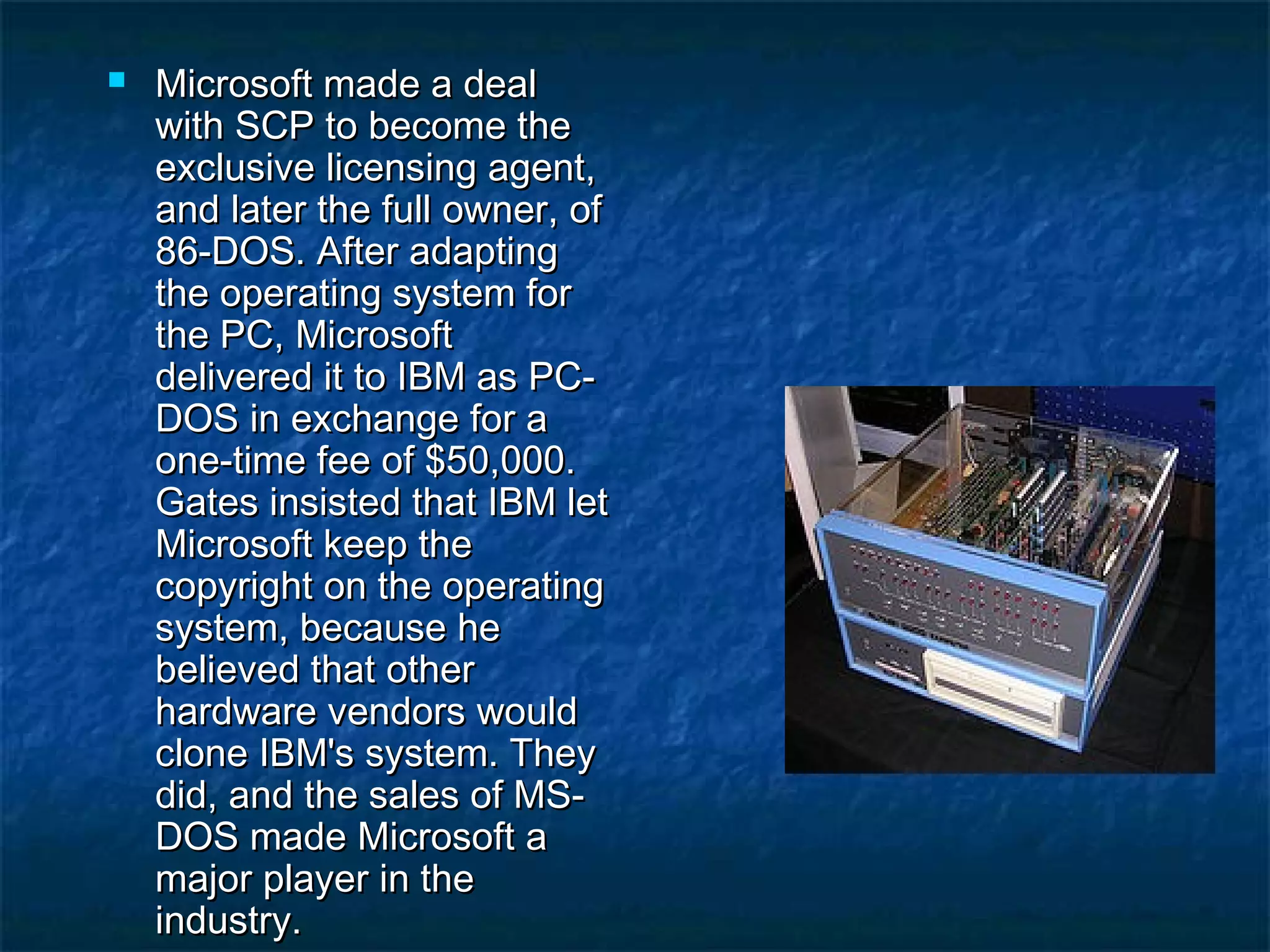  Microsoft made a dealMicrosoft made a deal
with SCP to become thewith SCP to become the
exclusive licensing agent,exclusive licensing agent,
and later the full owner, ofand later the full owner, of
86-DOS. After adapting86-DOS. After adapting
the operating system forthe operating system for
the PC, Microsoftthe PC, Microsoft
delivered it to IBM as PC-delivered it to IBM as PC-
DOS in exchange for aDOS in exchange for a
one-time fee of $50,000.one-time fee of $50,000.
Gates insisted that IBM letGates insisted that IBM let
Microsoft keep theMicrosoft keep the
copyright on the operatingcopyright on the operating
system, because hesystem, because he
believed that otherbelieved that other
hardware vendors wouldhardware vendors would
clone IBM's system. Theyclone IBM's system. They
did, and the sales of MS-did, and the sales of MS-
DOS made Microsoft aDOS made Microsoft a
major player in themajor player in the
industry.industry.
 