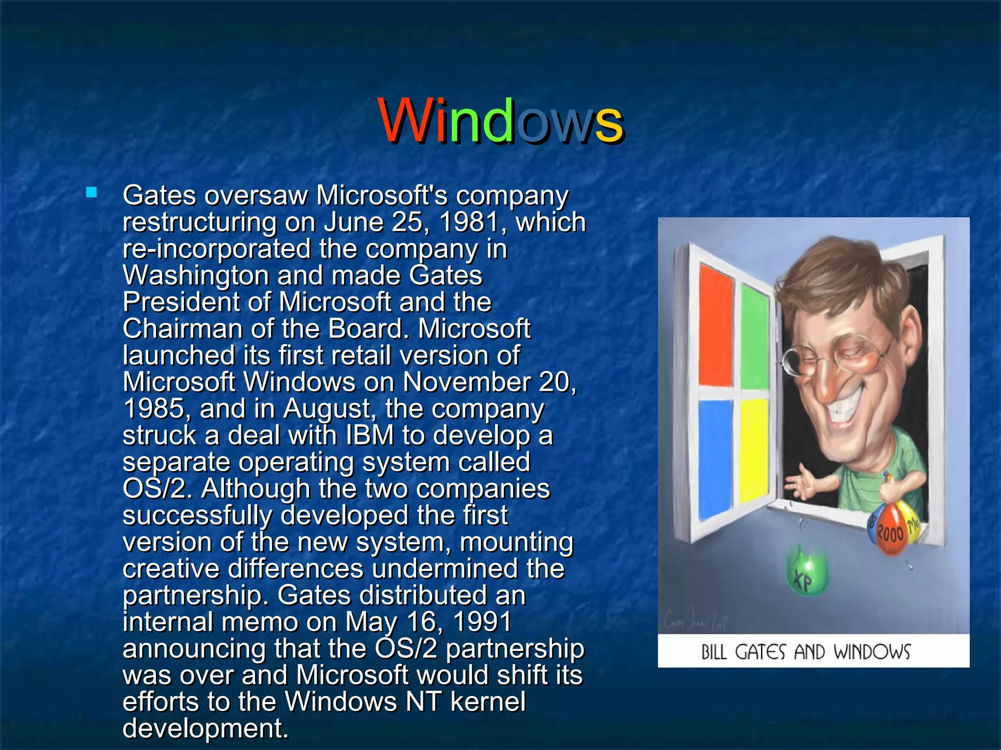 WiWindndowowss
 Gates oversaw Microsoft's companyGates oversaw Microsoft's company
restructuring on June 25, 1981, whichrestructuring on June 25, 1981, which
re-incorporated the company inre-incorporated the company in
Washington and made GatesWashington and made Gates
President of Microsoft and thePresident of Microsoft and the
Chairman of the Board. MicrosoftChairman of the Board. Microsoft
launched its first retail version oflaunched its first retail version of
Microsoft Windows on November 20,Microsoft Windows on November 20,
1985, and in August, the company1985, and in August, the company
struck a deal with IBM to develop astruck a deal with IBM to develop a
separate operating system calledseparate operating system called
OS/2. Although the two companiesOS/2. Although the two companies
successfully developed the firstsuccessfully developed the first
version of the new system, mountingversion of the new system, mounting
creative differences undermined thecreative differences undermined the
partnership. Gates distributed anpartnership. Gates distributed an
internal memo on May 16, 1991internal memo on May 16, 1991
announcing that the OS/2 partnershipannouncing that the OS/2 partnership
was over and Microsoft would shift itswas over and Microsoft would shift its
efforts to the Windows NT kernelefforts to the Windows NT kernel
development.development.
 