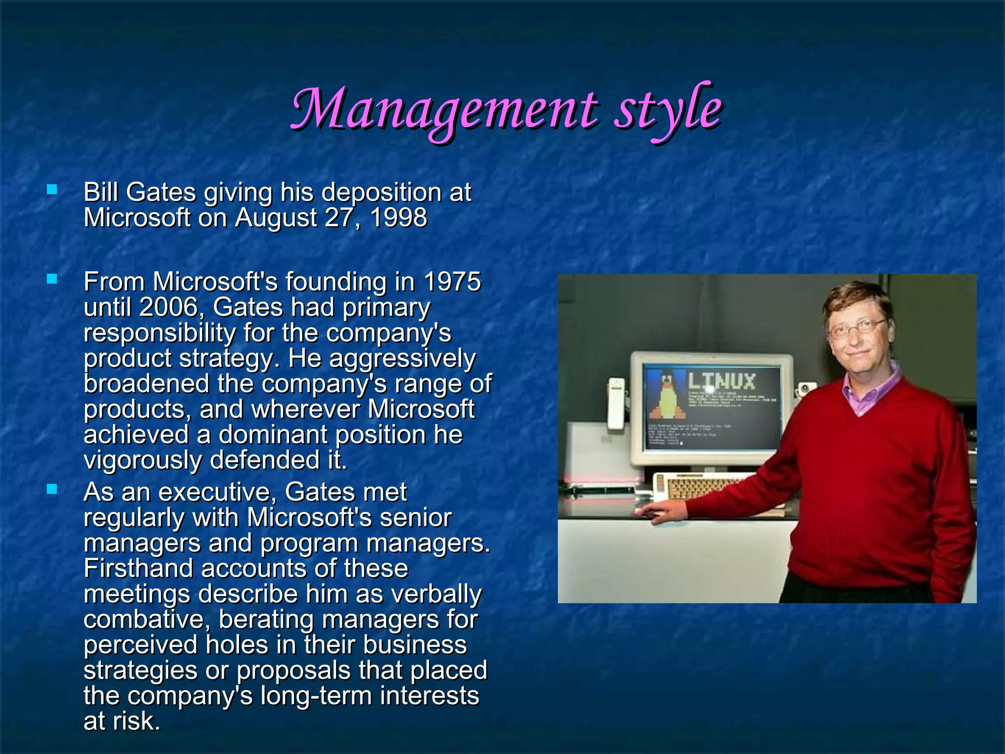 Management styleManagement style
 Bill Gates giving his deposition atBill Gates giving his deposition at
Microsoft on August 27, 1998Microsoft on August 27, 1998
 From Microsoft's founding in 1975From Microsoft's founding in 1975
until 2006, Gates had primaryuntil 2006, Gates had primary
responsibility for the company'sresponsibility for the company's
product strategy. He aggressivelyproduct strategy. He aggressively
broadened the company's range ofbroadened the company's range of
products, and wherever Microsoftproducts, and wherever Microsoft
achieved a dominant position heachieved a dominant position he
vigorously defended it.vigorously defended it.
 As an executive, Gates metAs an executive, Gates met
regularly with Microsoft's seniorregularly with Microsoft's senior
managers and program managers.managers and program managers.
Firsthand accounts of theseFirsthand accounts of these
meetings describe him as verballymeetings describe him as verbally
combative, berating managers forcombative, berating managers for
perceived holes in their businessperceived holes in their business
strategies or proposals that placedstrategies or proposals that placed
the company's long-term intereststhe company's long-term interests
at risk.at risk.
 