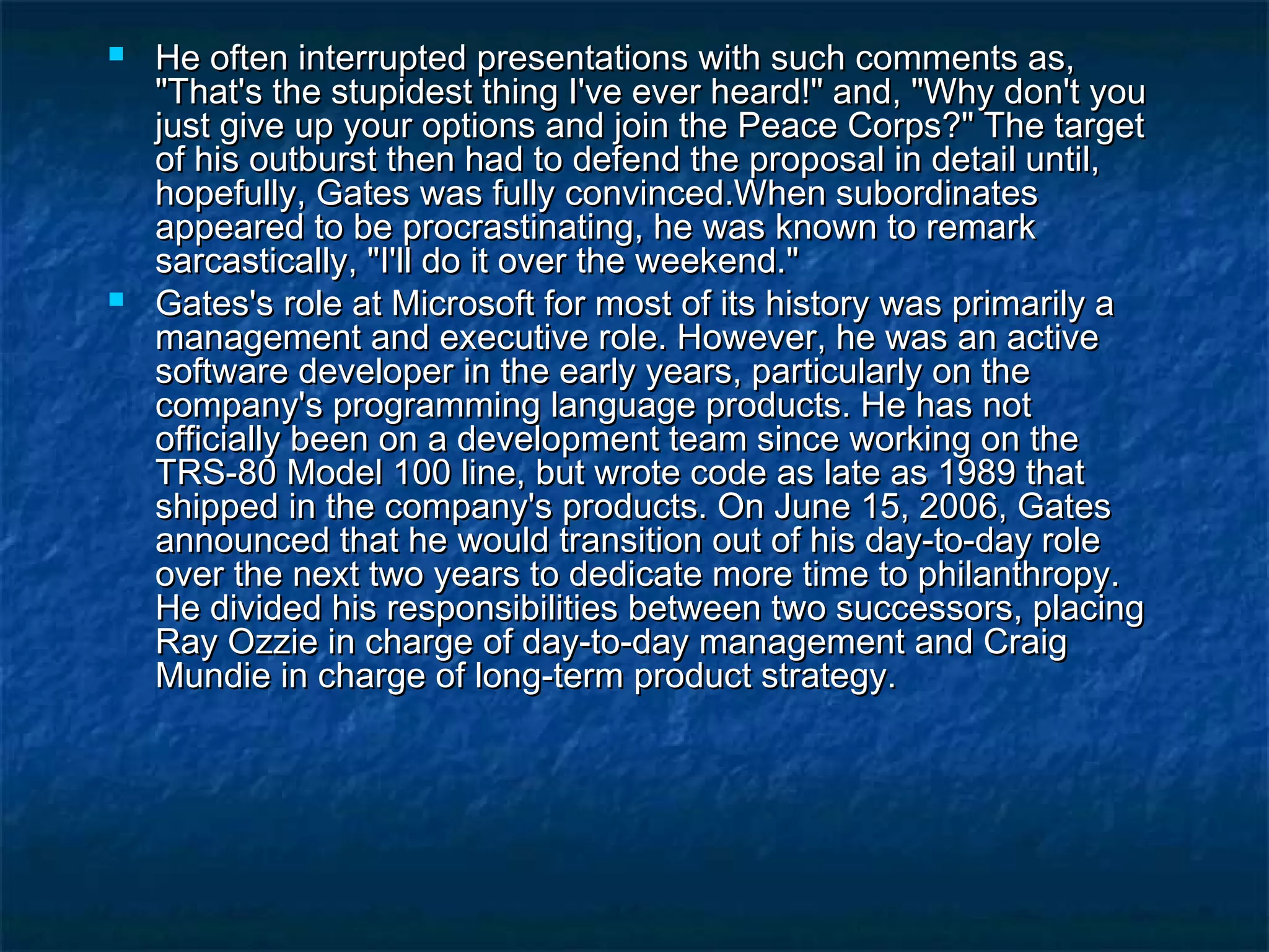  He often interrupted presentations with such comments as,He often interrupted presentations with such comments as,
"That's the stupidest thing I've ever heard!" and, "Why don't you"That's the stupidest thing I've ever heard!" and, "Why don't you
just give up your options and join the Peace Corps?" The targetjust give up your options and join the Peace Corps?" The target
of his outburst then had to defend the proposal in detail until,of his outburst then had to defend the proposal in detail until,
hopefully, Gates was fully convinced.When subordinateshopefully, Gates was fully convinced.When subordinates
appeared to be procrastinating, he was known to remarkappeared to be procrastinating, he was known to remark
sarcastically, "I'll do it over the weekend."sarcastically, "I'll do it over the weekend."
 Gates's role at Microsoft for most of its history was primarily aGates's role at Microsoft for most of its history was primarily a
management and executive role. However, he was an activemanagement and executive role. However, he was an active
software developer in the early years, particularly on thesoftware developer in the early years, particularly on the
company's programming language products. He has notcompany's programming language products. He has not
officially been on a development team since working on theofficially been on a development team since working on the
TRS-80 Model 100 line, but wrote code as late as 1989 thatTRS-80 Model 100 line, but wrote code as late as 1989 that
shipped in the company's products. On June 15, 2006, Gatesshipped in the company's products. On June 15, 2006, Gates
announced that he would transition out of his day-to-day roleannounced that he would transition out of his day-to-day role
over the next two years to dedicate more time to philanthropy.over the next two years to dedicate more time to philanthropy.
He divided his responsibilities between two successors, placingHe divided his responsibilities between two successors, placing
Ray Ozzie in charge of day-to-day management and CraigRay Ozzie in charge of day-to-day management and Craig
Mundie in charge of long-term product strategy.Mundie in charge of long-term product strategy.
 