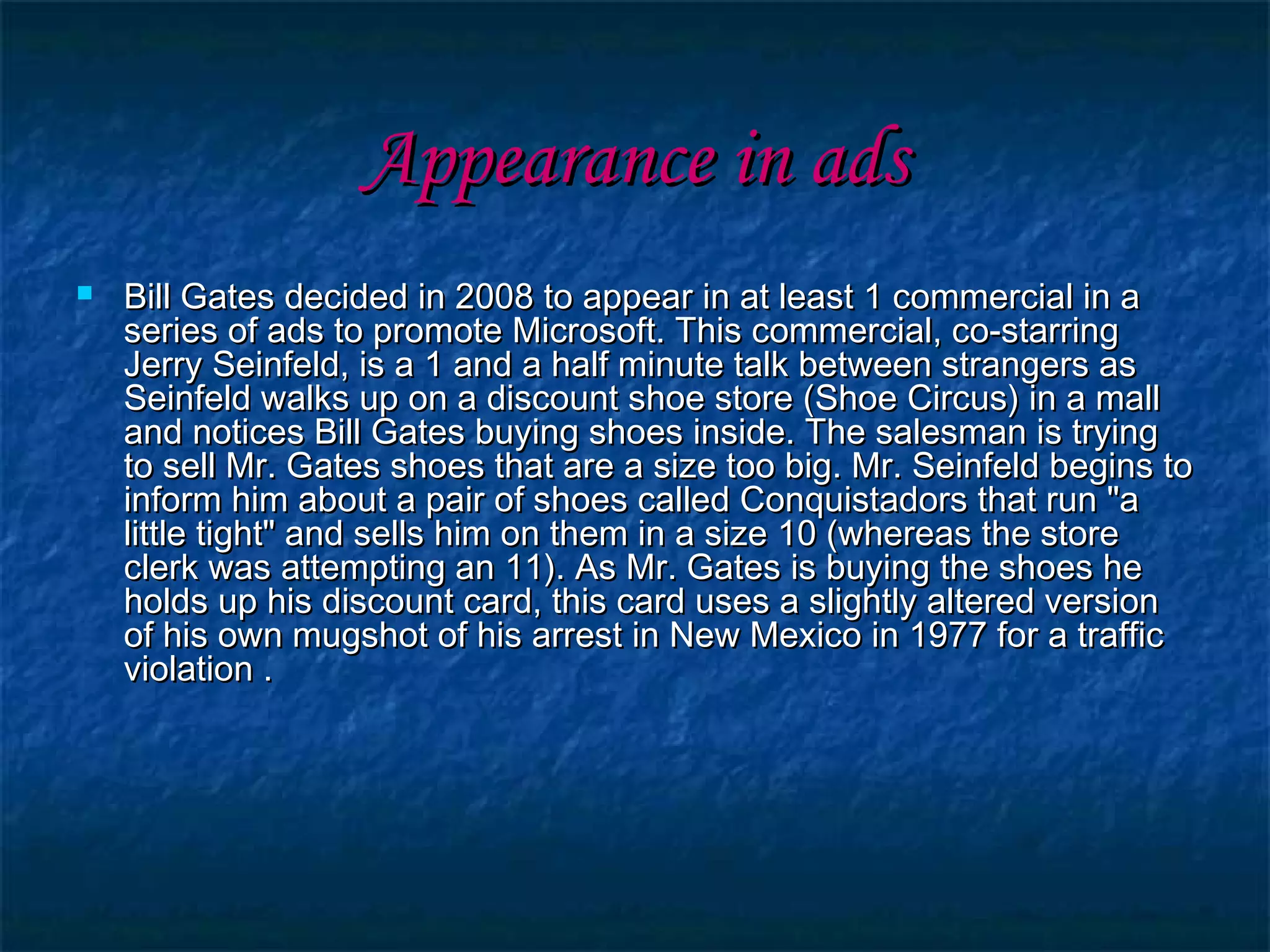 Appearance in adsAppearance in ads
 Bill Gates decided in 2008 to appear in at least 1 commercial in aBill Gates decided in 2008 to appear in at least 1 commercial in a
series of ads to promote Microsoft. This commercial, co-starringseries of ads to promote Microsoft. This commercial, co-starring
Jerry Seinfeld, is a 1 and a half minute talk between strangers asJerry Seinfeld, is a 1 and a half minute talk between strangers as
Seinfeld walks up on a discount shoe store (Shoe Circus) in a mallSeinfeld walks up on a discount shoe store (Shoe Circus) in a mall
and notices Bill Gates buying shoes inside. The salesman is tryingand notices Bill Gates buying shoes inside. The salesman is trying
to sell Mr. Gates shoes that are a size too big. Mr. Seinfeld begins toto sell Mr. Gates shoes that are a size too big. Mr. Seinfeld begins to
inform him about a pair of shoes called Conquistadors that run "ainform him about a pair of shoes called Conquistadors that run "a
little tight" and sells him on them in a size 10 (whereas the storelittle tight" and sells him on them in a size 10 (whereas the store
clerk was attempting an 11). As Mr. Gates is buying the shoes heclerk was attempting an 11). As Mr. Gates is buying the shoes he
holds up his discount card, this card uses a slightly altered versionholds up his discount card, this card uses a slightly altered version
of his own mugshot of his arrest in New Mexico in 1977 for a trafficof his own mugshot of his arrest in New Mexico in 1977 for a traffic
violation .violation .
 