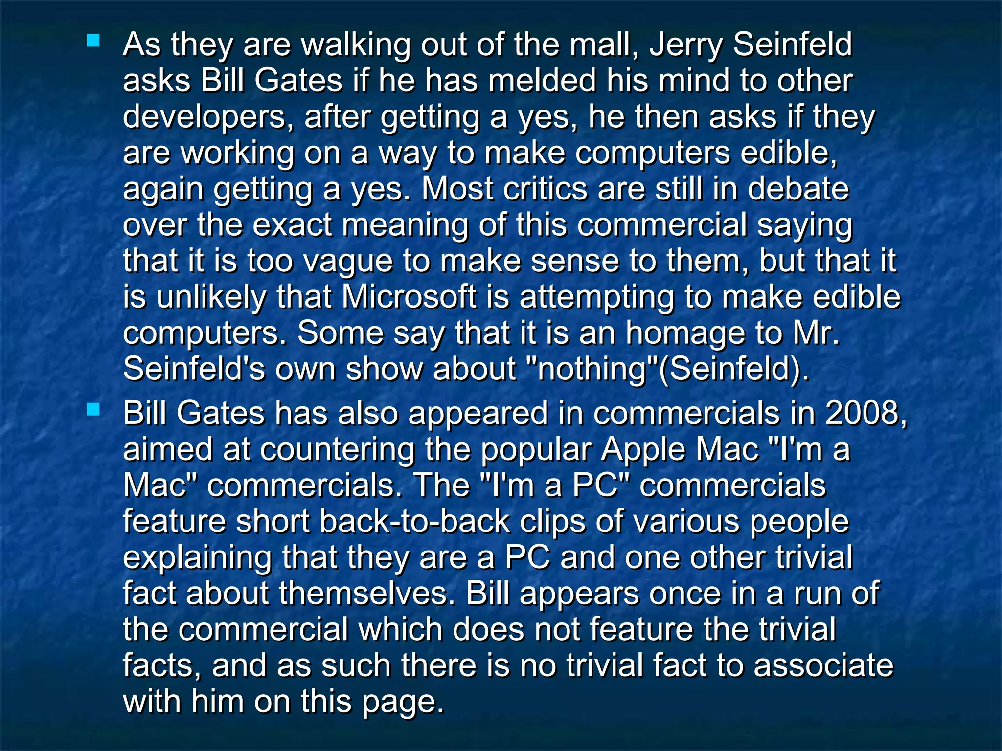  As they are walking out of the mall, Jerry SeinfeldAs they are walking out of the mall, Jerry Seinfeld
asks Bill Gates if he has melded his mind to otherasks Bill Gates if he has melded his mind to other
developers, after getting a yes, he then asks if theydevelopers, after getting a yes, he then asks if they
are working on a way to make computers edible,are working on a way to make computers edible,
again getting a yes. Most critics are still in debateagain getting a yes. Most critics are still in debate
over the exact meaning of this commercial sayingover the exact meaning of this commercial saying
that it is too vague to make sense to them, but that itthat it is too vague to make sense to them, but that it
is unlikely that Microsoft is attempting to make edibleis unlikely that Microsoft is attempting to make edible
computers. Some say that it is an homage to Mr.computers. Some say that it is an homage to Mr.
Seinfeld's own show about "nothing"(Seinfeld).Seinfeld's own show about "nothing"(Seinfeld).
 Bill Gates has also appeared in commercials in 2008,Bill Gates has also appeared in commercials in 2008,
aimed at countering the popular Apple Mac "I'm aaimed at countering the popular Apple Mac "I'm a
Mac" commercials. The "I'm a PC" commercialsMac" commercials. The "I'm a PC" commercials
feature short back-to-back clips of various peoplefeature short back-to-back clips of various people
explaining that they are a PC and one other trivialexplaining that they are a PC and one other trivial
fact about themselves. Bill appears once in a run offact about themselves. Bill appears once in a run of
the commercial which does not feature the trivialthe commercial which does not feature the trivial
facts, and as such there is no trivial fact to associatefacts, and as such there is no trivial fact to associate
with him on this page.with him on this page.
 