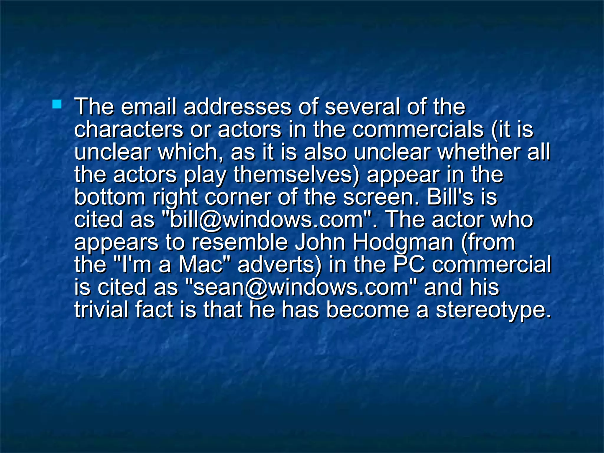  The email addresses of several of theThe email addresses of several of the
characters or actors in the commercials (it ischaracters or actors in the commercials (it is
unclear which, as it is also unclear whether allunclear which, as it is also unclear whether all
the actors play themselves) appear in thethe actors play themselves) appear in the
bottom right corner of the screen. Bill's isbottom right corner of the screen. Bill's is
cited as "bill@windows.com". The actor whocited as "bill@windows.com". The actor who
appears to resemble John Hodgman (fromappears to resemble John Hodgman (from
the "I'm a Mac" adverts) in the PC commercialthe "I'm a Mac" adverts) in the PC commercial
is cited as "sean@windows.com" and hisis cited as "sean@windows.com" and his
trivial fact is that he has become a stereotype.trivial fact is that he has become a stereotype.
 