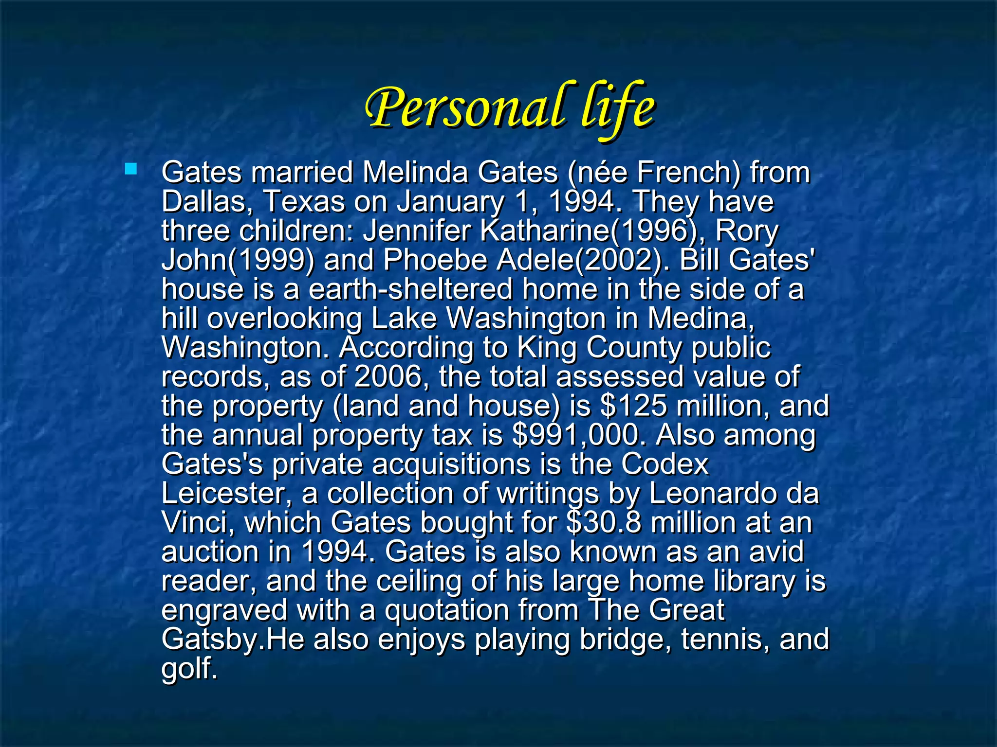Personal lifePersonal life
 Gates married Melinda Gates (née French) fromGates married Melinda Gates (née French) from
Dallas, Texas on January 1, 1994. They haveDallas, Texas on January 1, 1994. They have
three children: Jennifer Katharine(1996), Rorythree children: Jennifer Katharine(1996), Rory
John(1999) and Phoebe Adele(2002). Bill Gates'John(1999) and Phoebe Adele(2002). Bill Gates'
house is a earth-sheltered home in the side of ahouse is a earth-sheltered home in the side of a
hill overlooking Lake Washington in Medina,hill overlooking Lake Washington in Medina,
Washington. According to King County publicWashington. According to King County public
records, as of 2006, the total assessed value ofrecords, as of 2006, the total assessed value of
the property (land and house) is $125 million, andthe property (land and house) is $125 million, and
the annual property tax is $991,000. Also amongthe annual property tax is $991,000. Also among
Gates's private acquisitions is the CodexGates's private acquisitions is the Codex
Leicester, a collection of writings by Leonardo daLeicester, a collection of writings by Leonardo da
Vinci, which Gates bought for $30.8 million at anVinci, which Gates bought for $30.8 million at an
auction in 1994. Gates is also known as an avidauction in 1994. Gates is also known as an avid
reader, and the ceiling of his large home library isreader, and the ceiling of his large home library is
engraved with a quotation from The Greatengraved with a quotation from The Great
Gatsby.He also enjoys playing bridge, tennis, andGatsby.He also enjoys playing bridge, tennis, and
golf.golf.
 