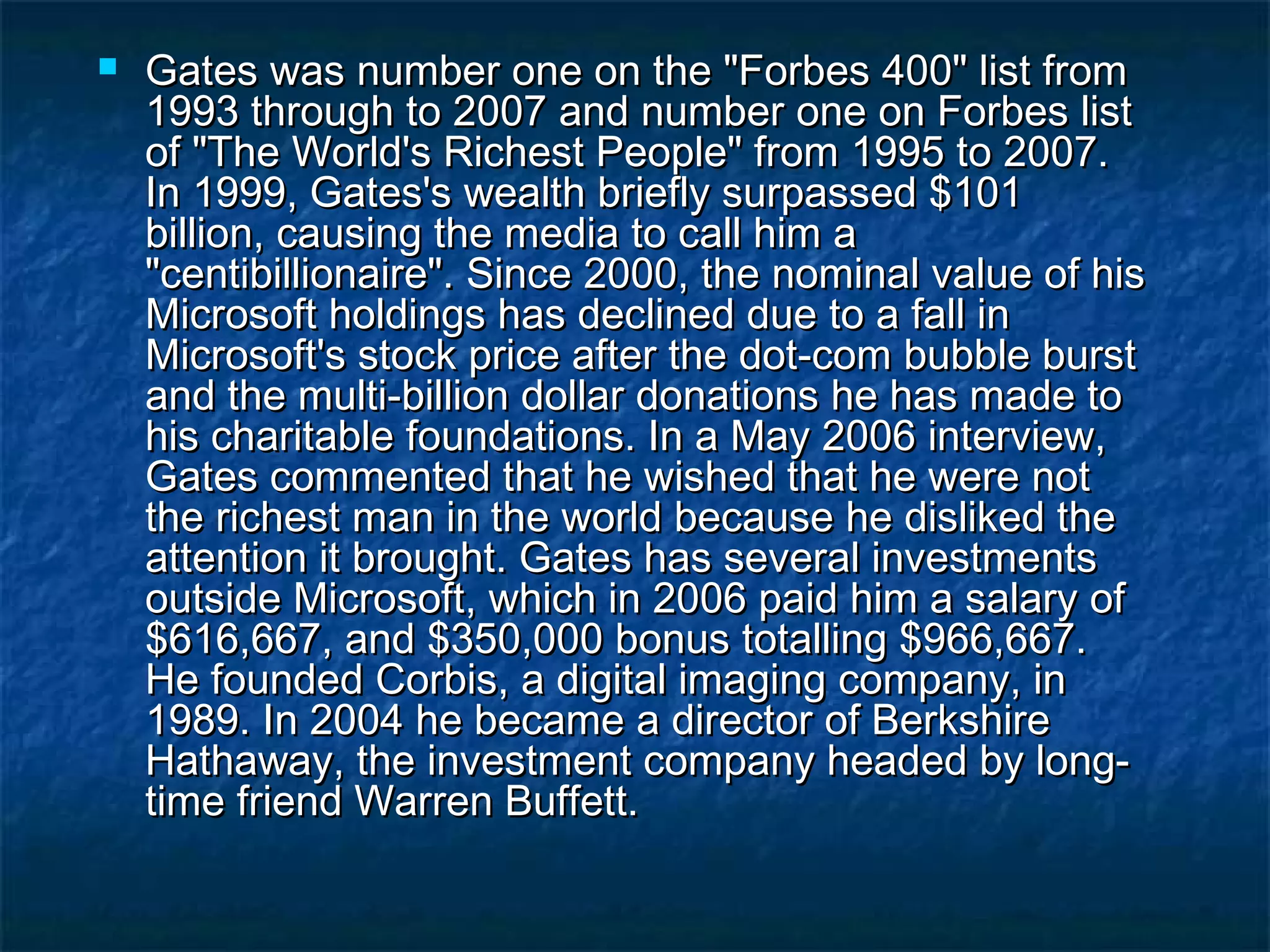  Gates was number one on the "Forbes 400" list fromGates was number one on the "Forbes 400" list from
1993 through to 2007 and number one on Forbes list1993 through to 2007 and number one on Forbes list
of "The World's Richest People" from 1995 to 2007.of "The World's Richest People" from 1995 to 2007.
In 1999, Gates's wealth briefly surpassed $101In 1999, Gates's wealth briefly surpassed $101
billion, causing the media to call him abillion, causing the media to call him a
"centibillionaire". Since 2000, the nominal value of his"centibillionaire". Since 2000, the nominal value of his
Microsoft holdings has declined due to a fall inMicrosoft holdings has declined due to a fall in
Microsoft's stock price after the dot-com bubble burstMicrosoft's stock price after the dot-com bubble burst
and the multi-billion dollar donations he has made toand the multi-billion dollar donations he has made to
his charitable foundations. In a May 2006 interview,his charitable foundations. In a May 2006 interview,
Gates commented that he wished that he were notGates commented that he wished that he were not
the richest man in the world because he disliked thethe richest man in the world because he disliked the
attention it brought. Gates has several investmentsattention it brought. Gates has several investments
outside Microsoft, which in 2006 paid him a salary ofoutside Microsoft, which in 2006 paid him a salary of
$616,667, and $350,000 bonus totalling $966,667.$616,667, and $350,000 bonus totalling $966,667.
He founded Corbis, a digital imaging company, inHe founded Corbis, a digital imaging company, in
1989. In 2004 he became a director of Berkshire1989. In 2004 he became a director of Berkshire
Hathaway, the investment company headed by long-Hathaway, the investment company headed by long-
time friend Warren Buffett.time friend Warren Buffett.
 