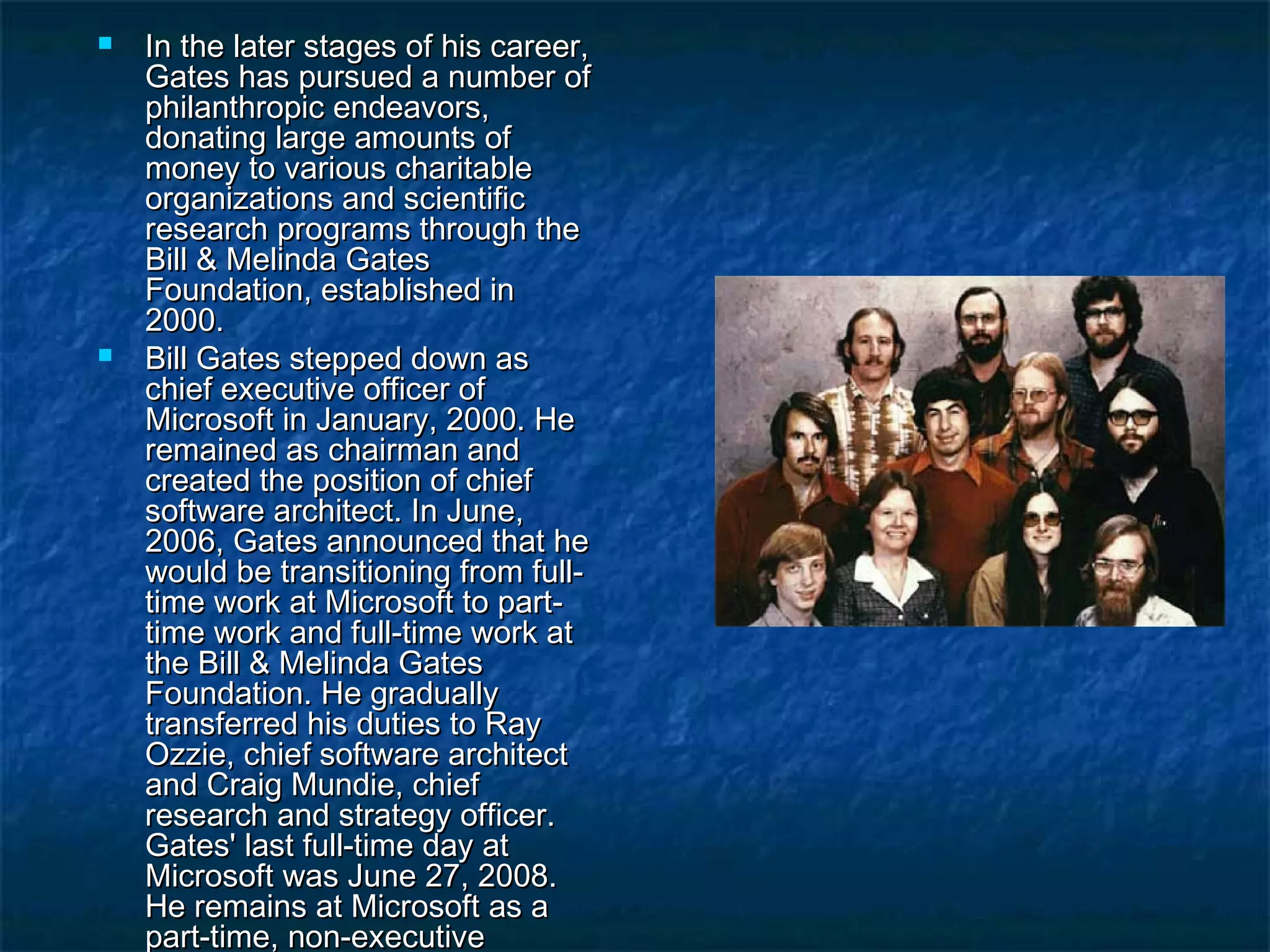  In the later stages of his career,In the later stages of his career,
Gates has pursued a number ofGates has pursued a number of
philanthropic endeavors,philanthropic endeavors,
donating large amounts ofdonating large amounts of
money to various charitablemoney to various charitable
organizations and scientificorganizations and scientific
research programs through theresearch programs through the
Bill & Melinda GatesBill & Melinda Gates
Foundation, established inFoundation, established in
2000.2000.
 Bill Gates stepped down asBill Gates stepped down as
chief executive officer ofchief executive officer of
Microsoft in January, 2000. HeMicrosoft in January, 2000. He
remained as chairman andremained as chairman and
created the position of chiefcreated the position of chief
software architect. In June,software architect. In June,
2006, Gates announced that he2006, Gates announced that he
would be transitioning from full-would be transitioning from full-
time work at Microsoft to part-time work at Microsoft to part-
time work and full-time work attime work and full-time work at
the Bill & Melinda Gatesthe Bill & Melinda Gates
Foundation. He graduallyFoundation. He gradually
transferred his duties to Raytransferred his duties to Ray
Ozzie, chief software architectOzzie, chief software architect
and Craig Mundie, chiefand Craig Mundie, chief
research and strategy officer.research and strategy officer.
Gates' last full-time day atGates' last full-time day at
Microsoft was June 27, 2008.Microsoft was June 27, 2008.
He remains at Microsoft as aHe remains at Microsoft as a
part-time, non-executivepart-time, non-executive
 