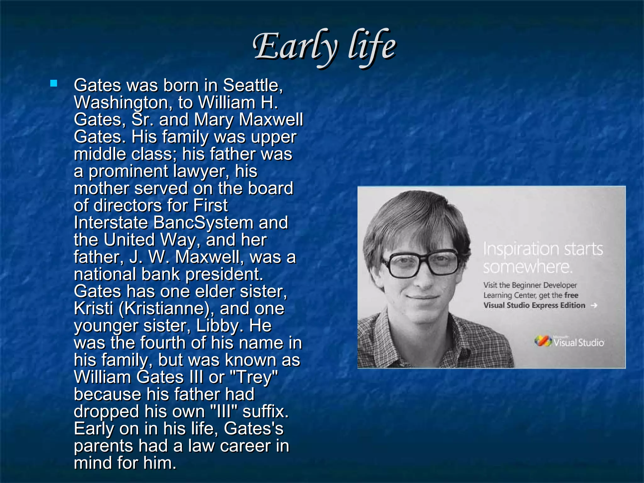 Early lifeEarly life
 Gates was born in Seattle,Gates was born in Seattle,
Washington, to William H.Washington, to William H.
Gates, Sr. and Mary MaxwellGates, Sr. and Mary Maxwell
Gates. His family was upperGates. His family was upper
middle class; his father wasmiddle class; his father was
a prominent lawyer, hisa prominent lawyer, his
mother served on the boardmother served on the board
of directors for Firstof directors for First
Interstate BancSystem andInterstate BancSystem and
the United Way, and herthe United Way, and her
father, J. W. Maxwell, was afather, J. W. Maxwell, was a
national bank president.national bank president.
Gates has one elder sister,Gates has one elder sister,
Kristi (Kristianne), and oneKristi (Kristianne), and one
younger sister, Libby. Heyounger sister, Libby. He
was the fourth of his name inwas the fourth of his name in
his family, but was known ashis family, but was known as
William Gates III or "Trey"William Gates III or "Trey"
because his father hadbecause his father had
dropped his own "III" suffix.dropped his own "III" suffix.
Early on in his life, Gates'sEarly on in his life, Gates's
parents had a law career inparents had a law career in
mind for him.mind for him.
 