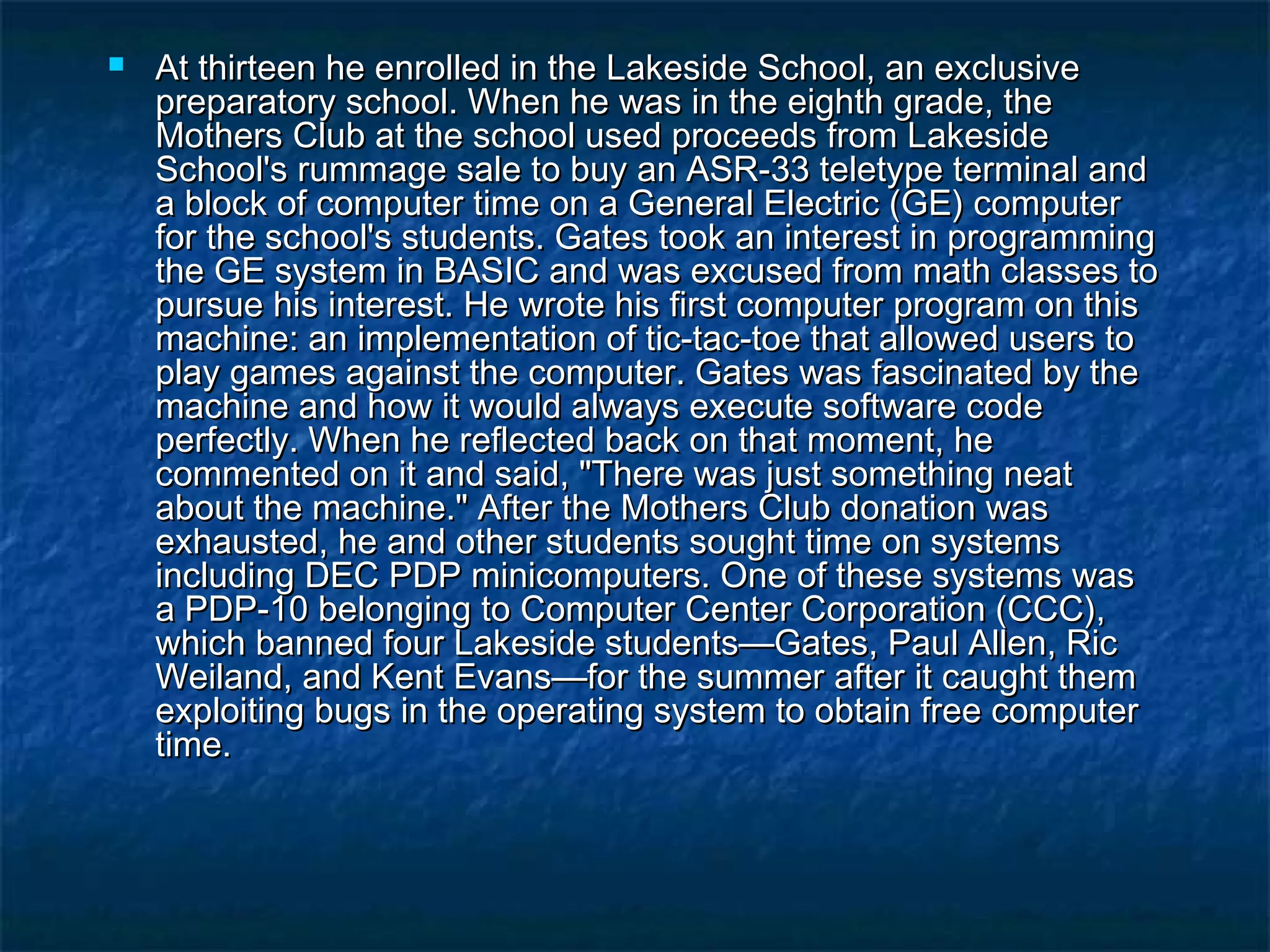  At thirteen he enrolled in the Lakeside School, an exclusiveAt thirteen he enrolled in the Lakeside School, an exclusive
preparatory school. When he was in the eighth grade, thepreparatory school. When he was in the eighth grade, the
Mothers Club at the school used proceeds from LakesideMothers Club at the school used proceeds from Lakeside
School's rummage sale to buy an ASR-33 teletype terminal andSchool's rummage sale to buy an ASR-33 teletype terminal and
a block of computer time on a General Electric (GE) computera block of computer time on a General Electric (GE) computer
for the school's students. Gates took an interest in programmingfor the school's students. Gates took an interest in programming
the GE system in BASIC and was excused from math classes tothe GE system in BASIC and was excused from math classes to
pursue his interest. He wrote his first computer program on thispursue his interest. He wrote his first computer program on this
machine: an implementation of tic-tac-toe that allowed users tomachine: an implementation of tic-tac-toe that allowed users to
play games against the computer. Gates was fascinated by theplay games against the computer. Gates was fascinated by the
machine and how it would always execute software codemachine and how it would always execute software code
perfectly. When he reflected back on that moment, heperfectly. When he reflected back on that moment, he
commented on it and said, "There was just something neatcommented on it and said, "There was just something neat
about the machine." After the Mothers Club donation wasabout the machine." After the Mothers Club donation was
exhausted, he and other students sought time on systemsexhausted, he and other students sought time on systems
including DEC PDP minicomputers. One of these systems wasincluding DEC PDP minicomputers. One of these systems was
a PDP-10 belonging to Computer Center Corporation (CCC),a PDP-10 belonging to Computer Center Corporation (CCC),
which banned four Lakeside students—Gates, Paul Allen, Ricwhich banned four Lakeside students—Gates, Paul Allen, Ric
Weiland, and Kent Evans—for the summer after it caught themWeiland, and Kent Evans—for the summer after it caught them
exploiting bugs in the operating system to obtain free computerexploiting bugs in the operating system to obtain free computer
time.time.
 