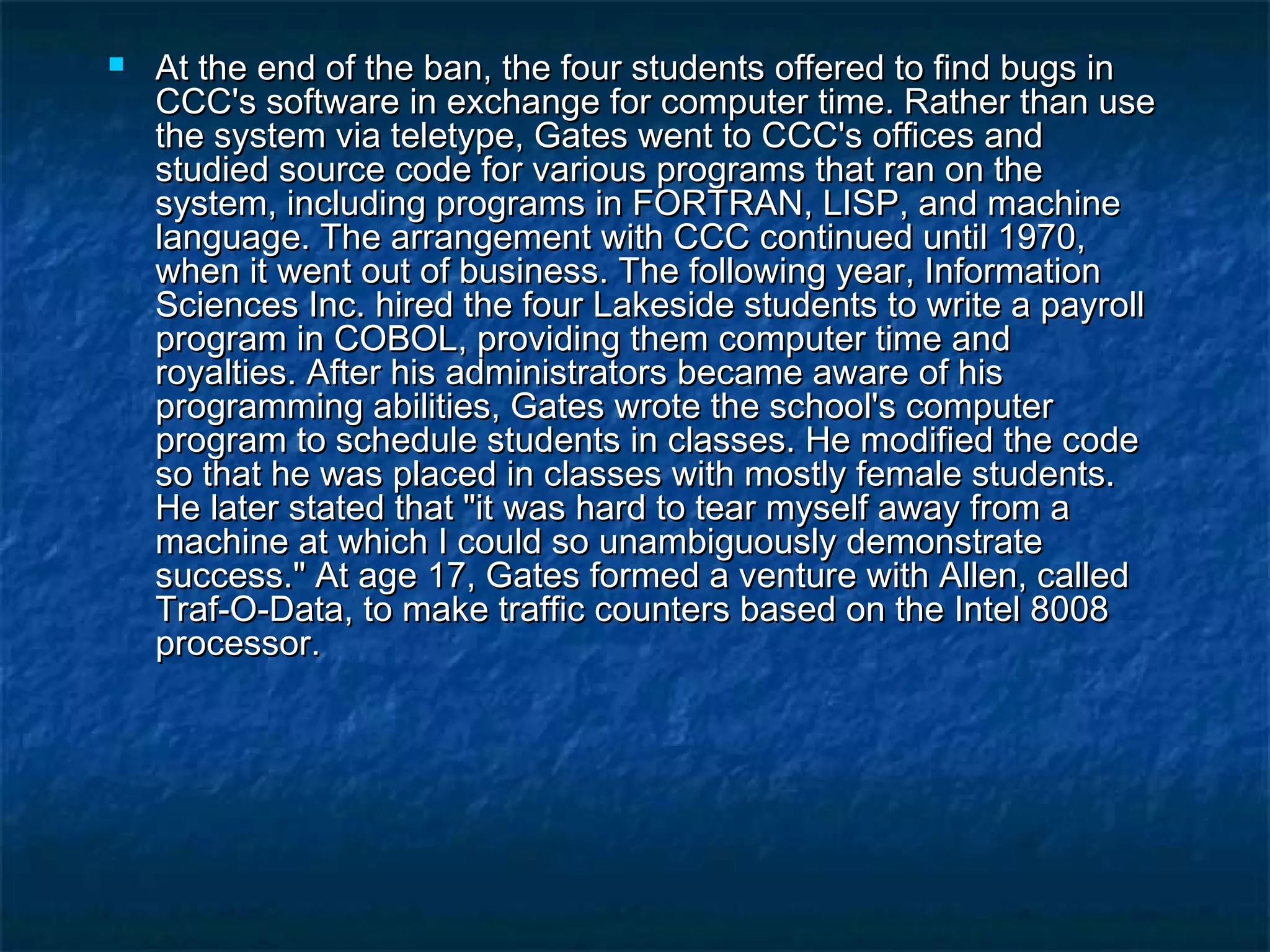  At the end of the ban, the four students offered to find bugs inAt the end of the ban, the four students offered to find bugs in
CCC's software in exchange for computer time. Rather than useCCC's software in exchange for computer time. Rather than use
the system via teletype, Gates went to CCC's offices andthe system via teletype, Gates went to CCC's offices and
studied source code for various programs that ran on thestudied source code for various programs that ran on the
system, including programs in FORTRAN, LISP, and machinesystem, including programs in FORTRAN, LISP, and machine
language. The arrangement with CCC continued until 1970,language. The arrangement with CCC continued until 1970,
when it went out of business. The following year, Informationwhen it went out of business. The following year, Information
Sciences Inc. hired the four Lakeside students to write a payrollSciences Inc. hired the four Lakeside students to write a payroll
program in COBOL, providing them computer time andprogram in COBOL, providing them computer time and
royalties. After his administrators became aware of hisroyalties. After his administrators became aware of his
programming abilities, Gates wrote the school's computerprogramming abilities, Gates wrote the school's computer
program to schedule students in classes. He modified the codeprogram to schedule students in classes. He modified the code
so that he was placed in classes with mostly female students.so that he was placed in classes with mostly female students.
He later stated that "it was hard to tear myself away from aHe later stated that "it was hard to tear myself away from a
machine at which I could so unambiguously demonstratemachine at which I could so unambiguously demonstrate
success." At age 17, Gates formed a venture with Allen, calledsuccess." At age 17, Gates formed a venture with Allen, called
Traf-O-Data, to make traffic counters based on the Intel 8008Traf-O-Data, to make traffic counters based on the Intel 8008
processor.processor.
 