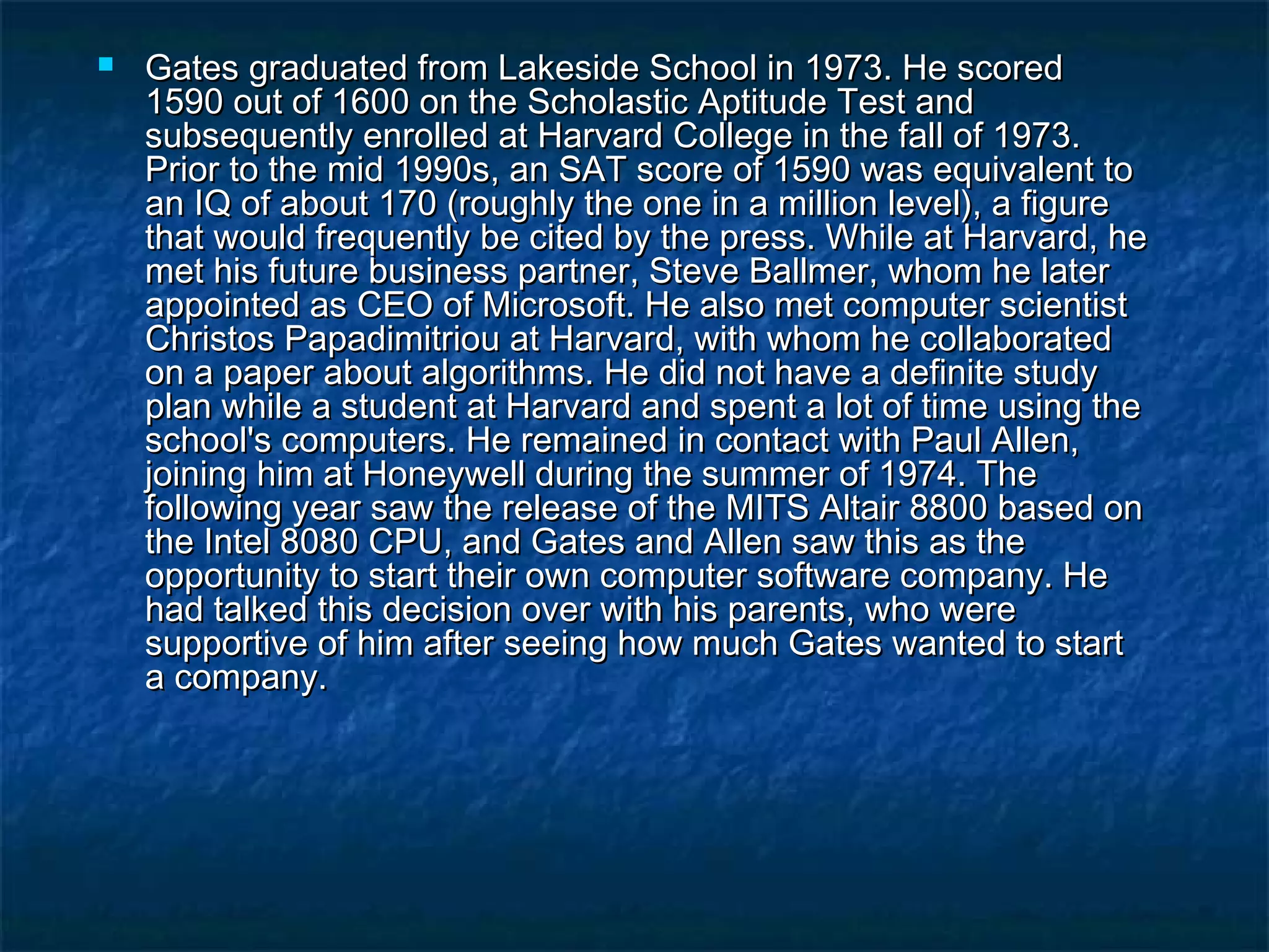  Gates graduated from Lakeside School in 1973. He scoredGates graduated from Lakeside School in 1973. He scored
1590 out of 1600 on the Scholastic Aptitude Test and1590 out of 1600 on the Scholastic Aptitude Test and
subsequently enrolled at Harvard College in the fall of 1973.subsequently enrolled at Harvard College in the fall of 1973.
Prior to the mid 1990s, an SAT score of 1590 was equivalent toPrior to the mid 1990s, an SAT score of 1590 was equivalent to
an IQ of about 170 (roughly the one in a million level), a figurean IQ of about 170 (roughly the one in a million level), a figure
that would frequently be cited by the press. While at Harvard, hethat would frequently be cited by the press. While at Harvard, he
met his future business partner, Steve Ballmer, whom he latermet his future business partner, Steve Ballmer, whom he later
appointed as CEO of Microsoft. He also met computer scientistappointed as CEO of Microsoft. He also met computer scientist
Christos Papadimitriou at Harvard, with whom he collaboratedChristos Papadimitriou at Harvard, with whom he collaborated
on a paper about algorithms. He did not have a definite studyon a paper about algorithms. He did not have a definite study
plan while a student at Harvard and spent a lot of time using theplan while a student at Harvard and spent a lot of time using the
school's computers. He remained in contact with Paul Allen,school's computers. He remained in contact with Paul Allen,
joining him at Honeywell during the summer of 1974. Thejoining him at Honeywell during the summer of 1974. The
following year saw the release of the MITS Altair 8800 based onfollowing year saw the release of the MITS Altair 8800 based on
the Intel 8080 CPU, and Gates and Allen saw this as thethe Intel 8080 CPU, and Gates and Allen saw this as the
opportunity to start their own computer software company. Heopportunity to start their own computer software company. He
had talked this decision over with his parents, who werehad talked this decision over with his parents, who were
supportive of him after seeing how much Gates wanted to startsupportive of him after seeing how much Gates wanted to start
a company.a company.
 