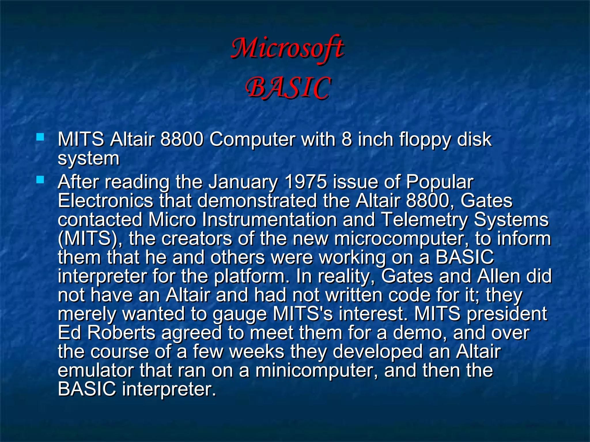 MicrosoftMicrosoft
BASICBASIC
 MITS Altair 8800 Computer with 8 inch floppy diskMITS Altair 8800 Computer with 8 inch floppy disk
systemsystem
 After reading the January 1975 issue of PopularAfter reading the January 1975 issue of Popular
Electronics that demonstrated the Altair 8800, GatesElectronics that demonstrated the Altair 8800, Gates
contacted Micro Instrumentation and Telemetry Systemscontacted Micro Instrumentation and Telemetry Systems
(MITS), the creators of the new microcomputer, to inform(MITS), the creators of the new microcomputer, to inform
them that he and others were working on a BASICthem that he and others were working on a BASIC
interpreter for the platform. In reality, Gates and Allen didinterpreter for the platform. In reality, Gates and Allen did
not have an Altair and had not written code for it; theynot have an Altair and had not written code for it; they
merely wanted to gauge MITS's interest. MITS presidentmerely wanted to gauge MITS's interest. MITS president
Ed Roberts agreed to meet them for a demo, and overEd Roberts agreed to meet them for a demo, and over
the course of a few weeks they developed an Altairthe course of a few weeks they developed an Altair
emulator that ran on a minicomputer, and then theemulator that ran on a minicomputer, and then the
BASIC interpreter.BASIC interpreter.
 