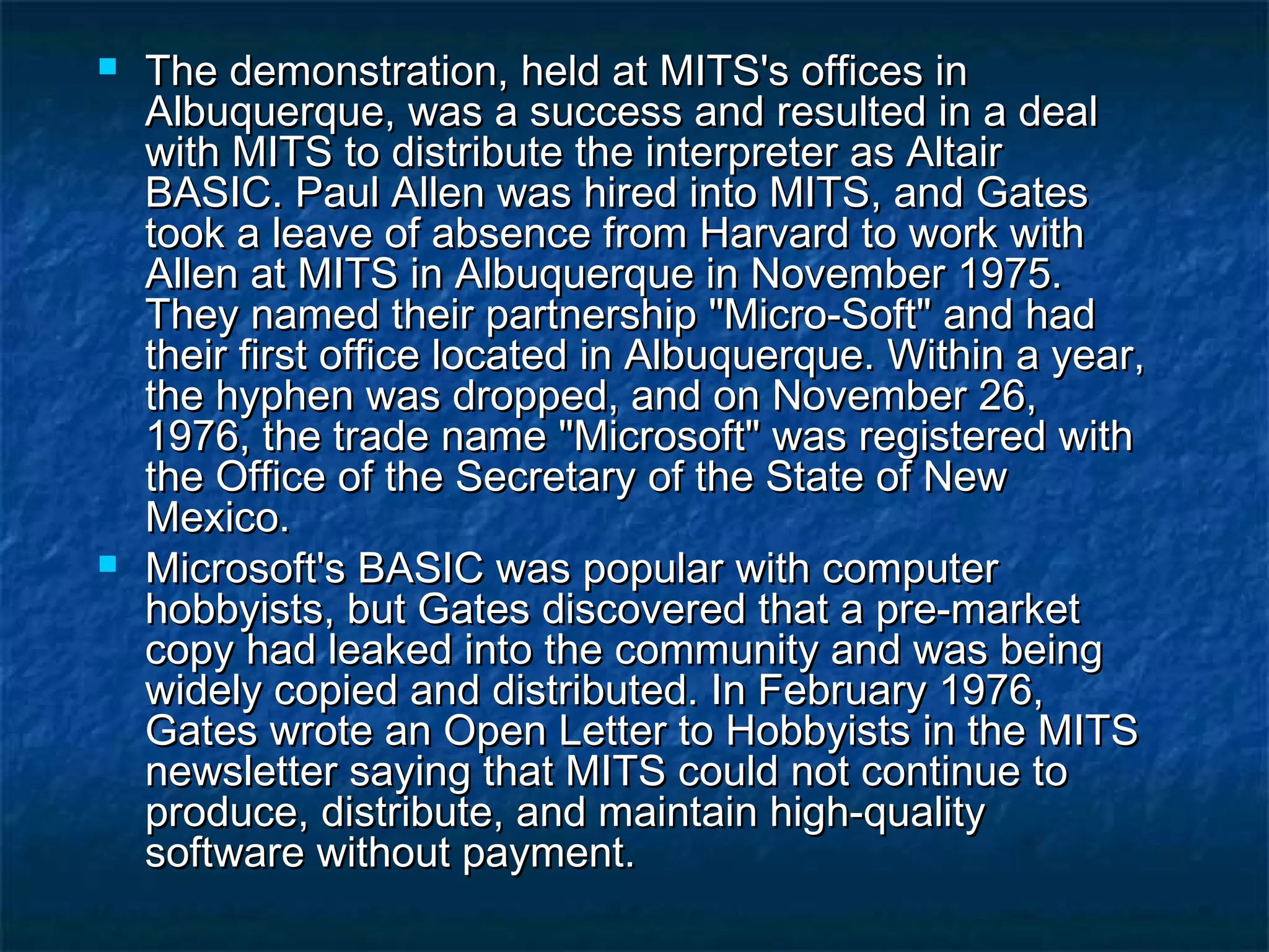  The demonstration, held at MITS's offices inThe demonstration, held at MITS's offices in
Albuquerque, was a success and resulted in a dealAlbuquerque, was a success and resulted in a deal
with MITS to distribute the interpreter as Altairwith MITS to distribute the interpreter as Altair
BASIC. Paul Allen was hired into MITS, and GatesBASIC. Paul Allen was hired into MITS, and Gates
took a leave of absence from Harvard to work withtook a leave of absence from Harvard to work with
Allen at MITS in Albuquerque in November 1975.Allen at MITS in Albuquerque in November 1975.
They named their partnership "Micro-Soft" and hadThey named their partnership "Micro-Soft" and had
their first office located in Albuquerque. Within a year,their first office located in Albuquerque. Within a year,
the hyphen was dropped, and on November 26,the hyphen was dropped, and on November 26,
1976, the trade name "Microsoft" was registered with1976, the trade name "Microsoft" was registered with
the Office of the Secretary of the State of Newthe Office of the Secretary of the State of New
Mexico.Mexico.
 Microsoft's BASIC was popular with computerMicrosoft's BASIC was popular with computer
hobbyists, but Gates discovered that a pre-markethobbyists, but Gates discovered that a pre-market
copy had leaked into the community and was beingcopy had leaked into the community and was being
widely copied and distributed. In February 1976,widely copied and distributed. In February 1976,
Gates wrote an Open Letter to Hobbyists in the MITSGates wrote an Open Letter to Hobbyists in the MITS
newsletter saying that MITS could not continue tonewsletter saying that MITS could not continue to
produce, distribute, and maintain high-qualityproduce, distribute, and maintain high-quality
software without payment.software without payment.
 