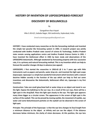 HISTORY OF INVENTION OF LISPOSCOPE&BIO-FORECAST
DISCOVERY OF BIOLUMICELLS
By
Gangadhara Rao Irlapati
HNo-5-30-4/1, Saibaba Nagar, IDA Jeedimetla, Hyderabad, India.
Email:scientistgangadhar@gmail.com
HISTORY: I have conducted many researches on the bio forecasting methods and invented
the simple but peculiar Bio forecasting system in 1965. A research project was jointly
conducted with Andhra Pradesh state council of science & Technology, Andhra Pradesh
state remote sensing applications centre and Andhra Pradesh Science Centre in 1991. I
have invented the bioforecast effect in 1965 by keen study and observations of the
LIPOSCOPES biolumicells. Although weakened by forecasting property with less successive
rate, it is a primary and natural forecasting method. This is my invention which can help to
forecast the weather changes 18 days in advance.(see appeal)
LISPOSCOPE: I first started the researches in 1963-65 @ 5 to 7 years age with little
instruments such as papers and pencils, water drop etc. and invented the light spot scope
(Liposcope). Liposcope is a simple but wonderful instrument which functions with a natural
doctrine hidden secretly in the function of the eye which can help to find out some
inventions and discoveries like biolumicells, bioforecast effect etc, Liposcope is my first
invention.
Construction: Take one small glass/steel ball or water drop on an object and stand in sun
the light. Expose the ball/drop to the sun rays. As a result of the sun rays, there will be a
light spot in the drop/ball. Place the light spot closely to the eye. The light spot apperars
many times bigger as a circular screen. The appearance in the screen of light spot is the
surface of the eyeball. This can be proved by moving eyelids, the movement of eyelids, eye
water and some bioluminescent particles on the eyeball can be observed in the screen of
light spot.
Principle: The principle of the lisposcope is that the eye lens changes its focal length from
a minimum distance to the object at infinity and can see the object. If the distance
decreases below minimum, the clarity of vision decreases. At this position, the eye lens
 