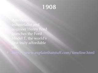 1908
 American
industrialist and
engineer Henry Ford
launches the Ford
Model T, the world's
first truly affordable
car.
 http://www.explainthatstuff.com/timeline.html
 