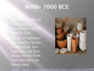 6000– 7000 BCE
 Hand-made bricks
first used for
construction in the
Middle East.
 Bricks or ceramics
are used for house
building etc. but
scientists say that
this is not the first
time ceramics are
being used.
 http://www.explainthatstuff.com/ceramics.html#b
 