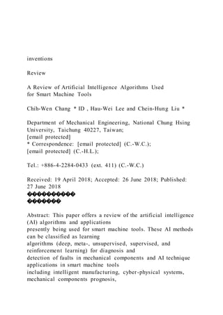 inventions
Review
A Review of Artificial Intelligence Algorithms Used
for Smart Machine Tools
Chih-Wen Chang * ID , Hau-Wei Lee and Chein-Hung Liu *
Department of Mechanical Engineering, National Chung Hsing
University, Taichung 40227, Taiwan;
[email protected]
* Correspondence: [email protected] (C.-W.C.);
[email protected] (C.-H.L.);
Tel.: +886-4-2284-0433 (ext. 411) (C.-W.C.)
Received: 19 April 2018; Accepted: 26 June 2018; Published:
27 June 2018
����������
�������
Abstract: This paper offers a review of the artificial intelligence
(AI) algorithms and applications
presently being used for smart machine tools. These AI methods
can be classified as learning
algorithms (deep, meta-, unsupervised, supervised, and
reinforcement learning) for diagnosis and
detection of faults in mechanical components and AI technique
applications in smart machine tools
including intelligent manufacturing, cyber-physical systems,
mechanical components prognosis,
 