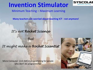 Invention Stimulator Minimum Teaching – Maximum Learning Many teachers are worried about teaching ICT - not anymore! It’s not Rocket Science But It might make a Rocket Scientist Micro Computer  Unit (MCU) programming for people who don’t do programming! 