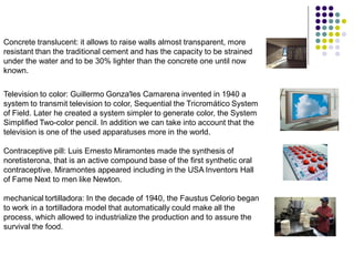 Concrete translucent: it allows to raise walls almost transparent, more
resistant than the traditional cement and has the capacity to be strained
under the water and to be 30% lighter than the concrete one until now
known.

Television to color: Guillermo Gonza'les Camarena invented in 1940 a
system to transmit television to color, Sequential the Tricromático System
of Field. Later he created a system simpler to generate color, the System
Simplified Two-color pencil. In addition we can take into account that the
television is one of the used apparatuses more in the world.

Contraceptive pill: Luis Ernesto Miramontes made the synthesis of
noretisterona, that is an active compound base of the first synthetic oral
contraceptive. Miramontes appeared including in the USA Inventors Hall
of Fame Next to men like Newton.

mechanical tortilladora: In the decade of 1940, the Faustus Celorio began
to work in a tortilladora model that automatically could make all the
process, which allowed to industrialize the production and to assure the
survival the food.
 
