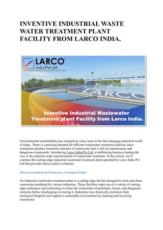 INVENTIVE INDUSTRIAL WASTE
WATER TREATMENT PLANT
FACILITY FROM LARCO INDIA.
Environmental sustainability has emerged as a key issue in the fast-changing industrial world
of today. There is a pressing demand for efficient wastewater treatment solutions since
enterprises produce enormous amounts of wastewater that is full of contaminants and
dangerous compounds. Introducing Larco India Pvt Ltd, a trailblazing business leading the
way in the industry-wide transformation of wastewater treatment. In this article, we’ll
examine the cutting-edge industrial wastewater treatment plant operated by Larco India Pvt
Ltd that provides these creative solutions.
What is an Industrial Wastewater Treatment Plant?
An industrial wastewater treatment plant is a cutting-edge facility designed to treat and clean
wastewater produced by various industries. These facilities make use of a variety of cutting-
edge techniques and technology to clean the wastewater of pollutants, toxins, and dangerous
elements before discharging or reusing it. Industries may drastically minimize their
ecological footprint and support a sustainable environment by cleaning and recycling
wastewater.
 