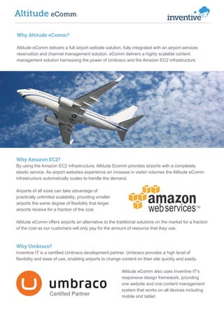 Altitude eComm
Why Altitude eComm?
Altitude eComm delivers a full airport website solution, fully integrated with an airport services
reservation and channel management solution. eComm delivers a highly scalable content
management solution harnessing the power of Umbraco and the Amazon EC2 infrastructure.

Why Amazon EC2?
By using the Amazon EC2 infrastructure, Altitude Ecomm provides airports with a completely
elastic service. As airport websites experience an increase in visitor volumes the Altitude eComm
infrastructure automatically scales to handle the demand.
Airports of all sizes can take advantage of
practically unlimited scalability, providing smaller
airports the same degree of flexibility that larger
airports receive for a fraction of the cost.
Altitude eComm offers airports an alternative to the traditional solutions on the market for a fraction
of the cost as our customers will only pay for the amount of resource that they use.

Why Umbraco?
Inventive IT is a certified Umbraco development partner. Umbraco provides a high level of
flexibility and ease of use, enabling airports to change content on their site quickly and easily.

Certified Partner

Altitude eComm also uses Inventive IT’s
responsive design framework, providing
one website and one content management
system that works on all devices including
mobile and tablet.

 