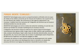 POURQUOI INVENTIVE TECHNOLOGIES ?
INVENTIVE Technologies passe outre la compartimentation artificielle entre les types
de médias et les métiers concernés par les mesures de l’audience. De ce point de vue,
les vrais besoins des médias, des annonceurs et des agences apparaissent. Ses
nouveaux modèles tirent leur puissance de l’intégration de fonctions qui ont toujours
été déconnectées les unes des autres.
INVENTIVE Technologies est né d’un institut de recherche marketing. Ce sont de vrais
besoins qui fondent les concepts marketing de ces nouveaux services.
L’intégration des fonctions impose la maîtrise d’un spectre large de technologies :
reconnaissance des signaux audio, image, texte et vidéo, télécom, géo localisation, big
data, analyses sémantiques, hyper cubes, bases de données décisionnelles, sécurité
des données, etc. Aucun autre acteur de ce secteur n’a développé autant d’expertises.
60 000 heures d’ingénieurs ont déjà été engagées en R&D.
L’utilisation de réseaux en open research permet des développements très rapides
alors que les rares acteurs qui développement dans ce domaine ont adopté des
processus fermés et une logique de protection industrielle lourde et lente.

 