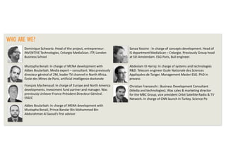 WHO ARE WE?
Dominique Schwartz: Head of the project, entrepreneur:
INVENTIVE Technologies, Créargie MediaScan. ITP, London
Business School

Sanaa Yassine : In charge of concepts development. Head of
IS department MediaScan – Créargie. Previously Group head
at SEI Amsterdam. ESG Paris, Bull engineer.

Mustapha Benali: In charge of MENA development with
Abbes Boularbah. Media expert – consultant. Was previously
directeur général of 2M, leader TV channel in North Africa.
École des Mines de Paris, artificial intelligence doctorate

Abdeslam El Harraj: In charge of systems and technologies
R&D. Telecom engineer Ecole Nationale des Sciences
Appliquées de Tanger. Management Master ESG. PhD in
process

François Machenaud: In charge of Europe and North America
developments. Investment fund partner and manager. Was
previously Unilever France Président Directeur Général.
ESSEC

Christian Franceschi : Business Development Consultant
(Media and technologies). Was sales & marketing director
for the MBC Group, vice president Orbit Satellite Radio & TV
Network. In charge of CNN launch in Turkey. Science Po

Abbes Boularbah: In charge of MENA development with
Mustapha Benali, Prince Bandar Bin Mohammed Bin
Abdurahman Al Saoud’s first advisor

 