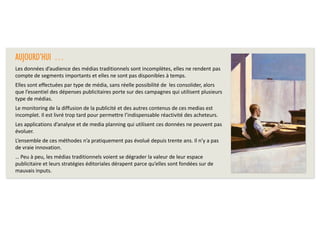 AUJOURD’HUI …
Les données d’audience des médias traditionnels sont incomplètes, elles ne rendent pas
compte de segments importants et elles ne sont pas disponibles à temps.
Elles sont effectuées par type de média, sans réelle possibilité de les consolider, alors
que l’essentiel des dépenses publicitaires porte sur des campagnes qui utilisent plusieurs
type de médias.
Le monitoring de la diffusion de la publicité et des autres contenus de ces medias est
incomplet. Il est livré trop tard pour permettre l’indispensable réactivité des acheteurs.
Les applications d’analyse et de media planning qui utilisent ces données ne peuvent pas
évoluer.
L’ensemble de ces méthodes n’a pratiquement pas évolué depuis trente ans. Il n’y a pas
de vraie innovation.
… Peu à peu, les médias traditionnels voient se dégrader la valeur de leur espace
publicitaire et leurs stratégies éditoriales dérapent parce qu’elles sont fondées sur de
mauvais inputs.

 