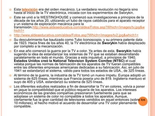 Esta televisión era del orden mecánico. La verdadera revolución no llegaría sino hasta el inicio de la TV electrónica, iniciada con los experimentos de Sworykin.Este se unió a la WESTINGHOUSE y comenzó sus investigaciones a principios de la década de los años 20, utilizando un tubo de rayos catódicos para el aparato receptor y un sistema de exploración mecánica para la transmisión.http://www.aldeaeducativa.com/aldea/Fotos.asp?Which=/images/tv.jpg&which1=http://www.aldeaeducativa.com/aldea/Fotos.asp?Which=/images/tv2.jpg&which1=Su descubrimiento fue bautizado como Tubo Iconoscopio, y su primera patente data de 1923. Hacia fines de los años 40, la TV electrónica de Sworykin había desplazado por completo a la mecanización.En ese año comenzó la guerra por la TV a color. Ya antes de esta, Sworykin había sugerido la idea de estandarizar los sistemas de TV que se estaban desarrollando paralelamente en todo el mundo. Gracias a esta inquietud, a principios de 1940, Estados Unidos creó la NationalTelevisionSystemComitee (NTSC) el cual velaba porque las normas de fabricación de los aparatos de TV fueran compatibles entre las diferentes empresas americanas dedicadas a su fabricación. Así, en julio de 1941 se estandarizó el sistema, válido para todos los estados de USA., de 325 líneas.Al término de la guerra, la industria de la TV tomó un nuevo ímpetu. Europa adoptó un sistema de 625 líneas, mientras que Francia poseía uno de 819. Inglaterra mantuvo el suyo de 405 y USA. estandarizó su sistema de 525 líneas.Los diferentes estudios realizados a fin de desarrollar la TV en colores, volvía a poner en jaque la compatibilidad que el público requería de los aparatos. Los intereses económicos de las grandes compañías presionaron fuertemente para que se adoptase un sistema de color no compatible a todos los aparatos. Aunque, ciertamente fue la gran cantidad de televisores vendidos en aquel entonces (sobre los 10 millones), el hecho motivó el acuerdo de desarrollar una TV color plenamente compatible.