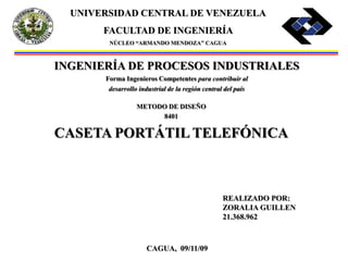 CAGUA, 09/11/09
UNIVERSIDAD CENTRAL DE VENEZUELA
FACULTAD DE INGENIERÍA
NÚCLEO “ARMANDO MENDOZA” CAGUA
INGENIERÍA DE PROCESOS INDUSTRIALES
Forma Ingenieros Competentes para contribuir al
desarrollo industrial de la región central del país
METODO DE DISEÑO
8401
CASETA PORTÁTIL TELEFÓNICA
REALIZADO POR:
ZORALIA GUILLEN
21.368.962
 