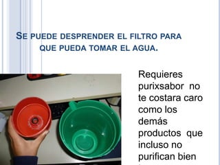 SE PUEDE DESPRENDER EL FILTRO PARA
QUE PUEDA TOMAR EL AGUA.
Requieres
purixsabor no
te costara caro
como los
demás
productos que
incluso no
purifican bien
 
