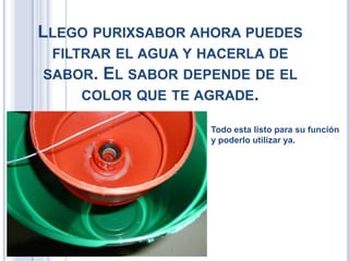 LLEGO PURIXSABOR AHORA PUEDES
FILTRAR EL AGUA Y HACERLA DE
SABOR. EL SABOR DEPENDE DE EL
COLOR QUE TE AGRADE.
Todo esta listo para su función
y poderlo utilizar ya.
 