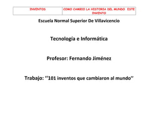 INVENTOS         COMO CAMBIO LA HISTORIA DEL MUNDO ESTE
                                   INVENTO

      Escuela Normal Superior De Villavicencio


              Tecnología e Informática


             Profesor: Fernando Jiménez


Trabajo: ‘‘101 inventos que cambiaron al mundo’’
 
