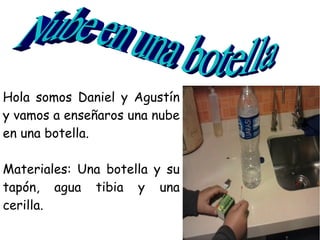 Hola somos Daniel y Agustín
y vamos a enseñaros una nube
en una botella.

Materiales: Una botella y su
tapón, agua tibia y una
cerilla.
 