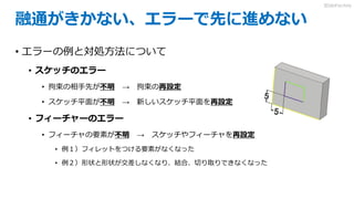 融通がきかない、エラーで先に進めない
• エラーの例と対処方法について
• スケッチのエラー
• 拘束の相手先が不明 → 拘束の再設定
• スケッチ平面が不明 → 新しいスケッチ平面を再設定
• フィーチャーのエラー
• フィーチャの要素が不明 → スケッチやフィーチャを再設定
• 例１）フィレットをつける要素がなくなった
• 例２）形状と形状が交差しなくなり、結合、切り取りできなくなった
3DdoFactory
 