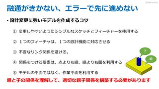 融通がきかない、エラーで先に進めない
• 設計変更に強いモデルを作成するコツ
① 変更しやすいようにシンプルなスケッチとフィーチャーを使用する
② １つのフィーチャは、１つの設計機能に対応させる
③ 不要なリンク関係を避ける。
④ 関係をつける要素は、点よりも線、線よりも面を利用する
⑤ モデルの平面ではなく、作業平面を利用する
親と子の関係を理解して、適切な親子関係を構築する必要があります
親
子
3DdoFactory
 
