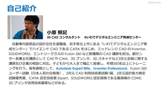 自己紹介
自動車内装部品の設計会社を退職後、岩手県北上市にある「いわてデジタルエンジニア育
成センター」でハイエンド CAD である CATIA をはじめ、ミッドレンジ CAD の Inventor、
SOLIDWORKS、エントリークラスの Fusion 360 など数種類の CAD 講師を担当。副セン
ター長兼主任講師として CAE や CAM、3D プリンタ、3D スキャナなど3次元全般に関する
講師及び企業の相談に対応。子どもから大人まで幅広く指導し、年間500名以上にトレーニ
ングを行う。保有資格として、Autodesk Expert Elite、Inventor Professional、Fusion 360
ユーザー試験（日本人初の合格者）、3次元 CAD 利用技術者試験1級、3次元設計能力検定
試験優秀賞、CATIA 認定技術者 Expert、SOLIDWORKS 認定資格である最高峰の CSWE、
3D プリンタ活用技術基礎などがある。
小原 照記
3D CAD コンサルタント @いわてデジタルエンジニア育成センター
3DdoFactory
 