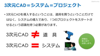 3次元CAD＝システム＝プロジェクト
• 3次元CADを導入するということは、道具を買うということだけで
はなく、システムの導入であり、1つのプロジェクトをスタートさ
せるという認識を持つ必要があります。
3次元CAD 道 具
3次元CAD システム
詳細は、
第２回で
お話します。
3DdoFactory
 