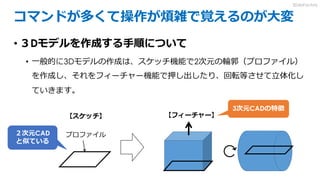 コマンドが多くて操作が煩雑で覚えるのが大変
• ３Dモデルを作成する手順について
• 一般的に3Dモデルの作成は、スケッチ機能で2次元の輪郭（プロファイル）
を作成し、それをフィーチャー機能で押し出したり、回転等させて立体化し
ていきます。
【スケッチ】 【フィーチャー】
プロファイル
3次元CADの特徴
２次元CAD
と似ている
3DdoFactory
 