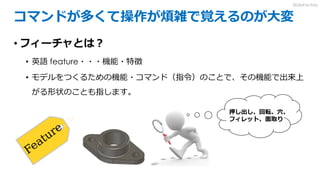 コマンドが多くて操作が煩雑で覚えるのが大変
• フィーチャとは？
• 英語 feature・・・機能・特徴
• モデルをつくるための機能・コマンド（指令）のことで、その機能で出来上
がる形状のことも指します。
押し出し、回転、穴、
フィレット、面取り
3DdoFactory
 