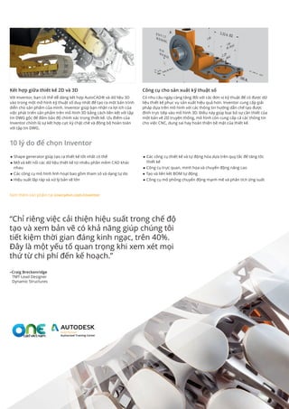■■ Shape generator giúp tạo ra thiết kế tốt nhất có thể
■■ Mở và kết nối các dữ liệu thiết kế từ nhiều phần mềm CAD khác
nhau
■■ Các công cụ mô hình linh hoạt bao gồm tham số và dạng tự do
■■ Hiệu suất lắp ráp và xử lý bản vẽ lớn
■■ Các công cụ thiết kế và tự động hóa dựa trên quy tắc để tăng tốc
thiết kế
■■ Công cụ trực quan, minh họa và chuyển động nâng cao
■■ Tạo và liên kết BOM tự động
■■ Công cụ mô phỏng chuyển động mạnh mẽ và phân tích ứng suất
Kết hợp giữa thiết kế 2D và 3D
Với Inventor, bạn có thể dễ dàng kết hợp AutoCAD® và dữ liệu 3D
vào trong một mô hình kỹ thuật số duy nhất để tạo ra một bản trình
diễn cho sản phẩm của mình. Inventor giúp bạn nhận ra lợi ích của
việc phát triển sản phẩm trên mô hình 3D bằng cách liên kết với tập
tin DWG gốc để đảm bảo độ chính xác trong thiết kế. Ưu điểm của
Inventor chính là sự kết hợp cực kỳ chặt chẽ và đồng bộ hoàn toàn
với tập tin DWG.
Công cụ cho sản xuất kỹ thuật số
Có nhu cầu ngày càng tăng đối với các đơn vị kỹ thuật để có được dữ
liệu thiết kế phục vụ sản xuất hiệu quả hơn. Inventor cung cấp giải
pháp dựa trên mô hình với các thông tin hướng dẫn chế tạo được
đính trực tiếp vào mô hình 3D. Điều này giúp loại bỏ sự cần thiết của
một bản vẽ 2D truyền thống, mô hình còn cung cấp cả các thông tin
cho việc CNC, dung sai hay hoàn thiện bề mặt của thiết kế.
“Chỉ riêng việc cải thiện hiệu suất trong chế độ
tạo và xem bản vẽ có khả năng giúp chúng tôi
tiết kiệm thời gian đáng kinh ngạc, trên 40%.
Đây là một yếu tố quan trọng khi xem xét mọi
thứ từ chi phí đến kế hoạch.”
–Craig Breckenridge
TMT Lead Designer
Dynamic Structures
Xem thêm sản phẩm tại onecadvn.com/inventor
10 lý do để chọn Inventor
 