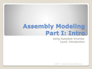 Assembly Modeling
Part I: Intro
Using Autodesk Inventor
Level: Introduction
3/24/2014 Inventor - Assembly Model Intro -jcS
 