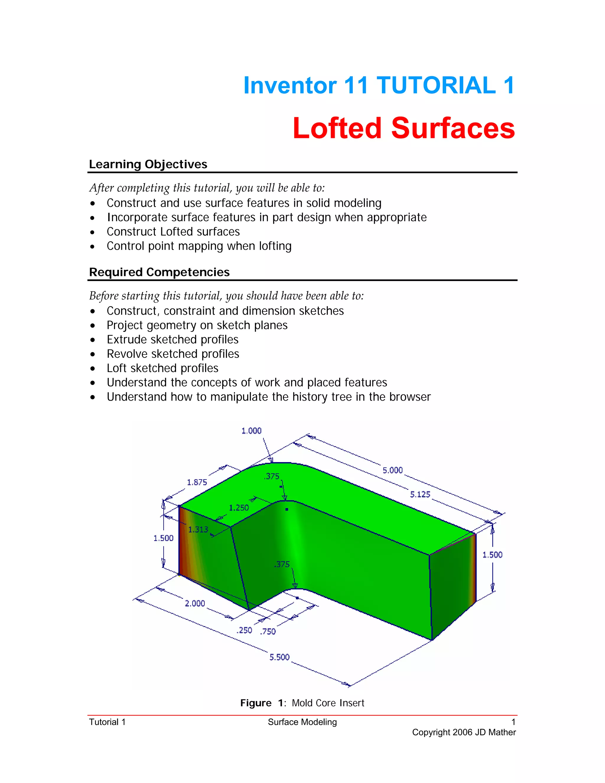 Tutorial 1 Surface Modeling 1
Copyright 2006 JD Mather
Inventor 11 TUTORIAL 1
Lofted Surfaces
Learning Objectives
After completing this tutorial, you will be able to: 
• Construct and use surface features in solid modeling
• Incorporate surface features in part design when appropriate
• Construct Lofted surfaces
• Control point mapping when lofting
Required Competencies
Before starting this tutorial, you should have been able to: 
• Construct, constraint and dimension sketches
• Project geometry on sketch planes
• Extrude sketched profiles
• Revolve sketched profiles
• Loft sketched profiles
• Understand the concepts of work and placed features
• Understand how to manipulate the history tree in the browser
Figure 1: Mold Core Insert
 