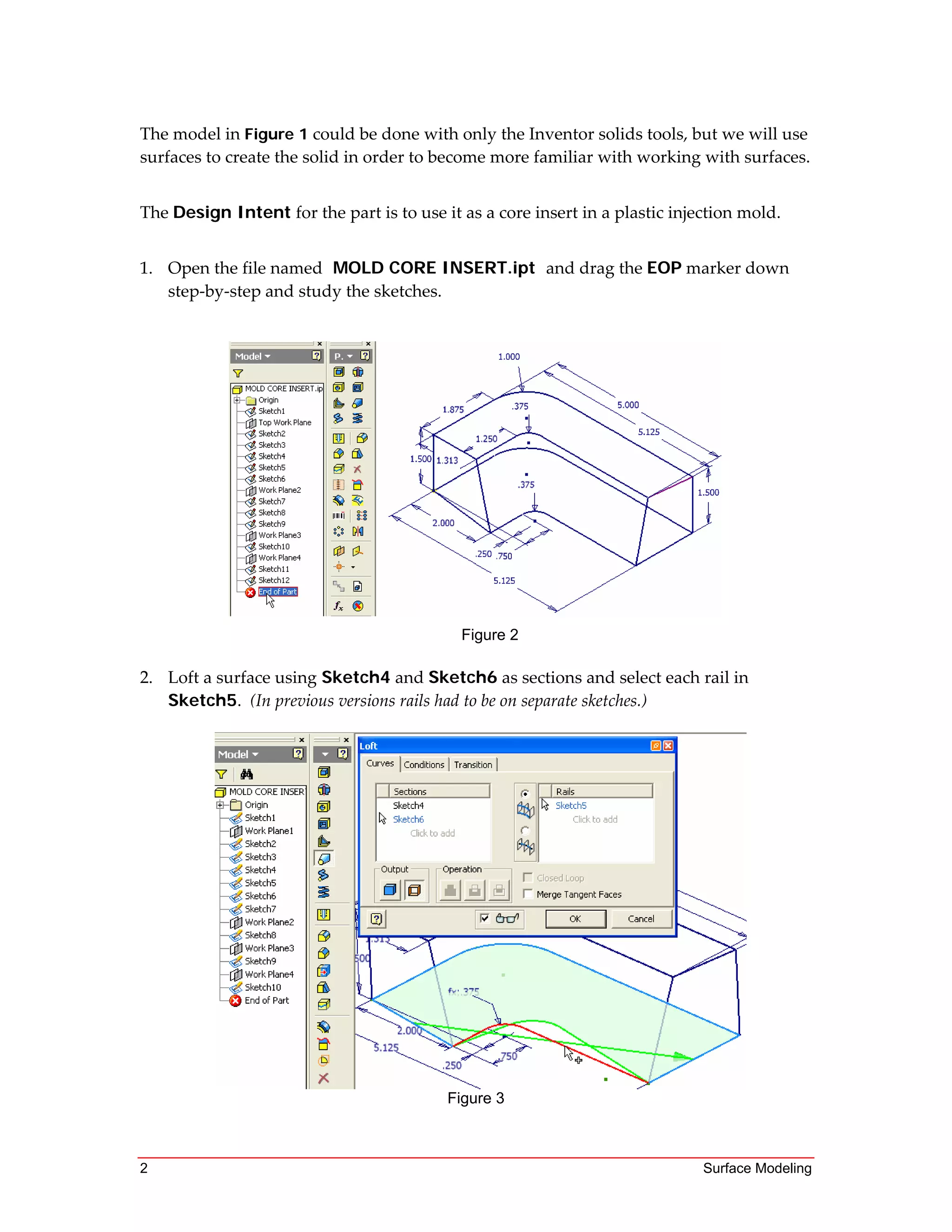 2 Surface Modeling
The model in Figure 1 could be done with only the Inventor solids tools, but we will use 
surfaces to create the solid in order to become more familiar with working with surfaces. 
 
The Design Intent for the part is to use it as a core insert in a plastic injection mold.  
 
1. Open the file named MOLD CORE INSERT.ipt and drag the EOP marker down 
step‐by‐step and study the sketches.
Figure 2
2. Loft a surface using Sketch4 and Sketch6 as sections and select each rail in 
Sketch5.  (In previous versions rails had to be on separate sketches.)
 
Figure 3
 