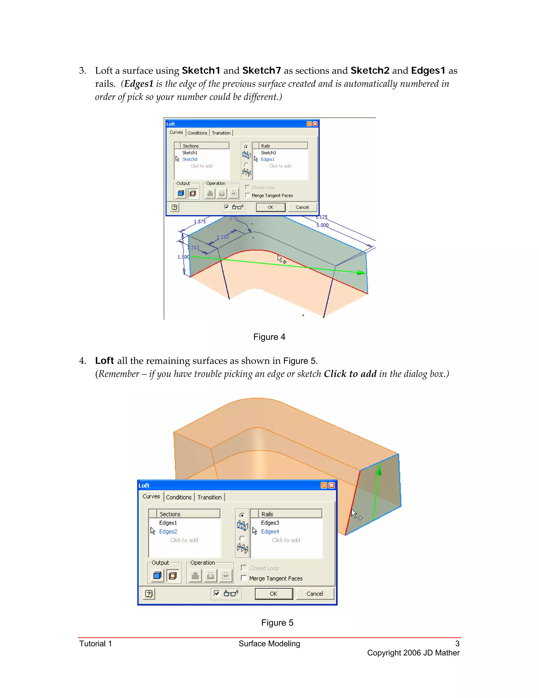 Tutorial 1 Surface Modeling 3
Copyright 2006 JD Mather
3. Loft a surface using Sketch1 and Sketch7 as sections and Sketch2 and Edges1 as 
rails.  (Edges1 is the edge of the previous surface created and is automatically numbered in 
order of pick so your number could be different.)
 
Figure 4
4. Loft all the remaining surfaces as shown in Figure 5. 
(Remember – if you have trouble picking an edge or sketch Click to add in the dialog box.) 
 
 
Figure 5 
 